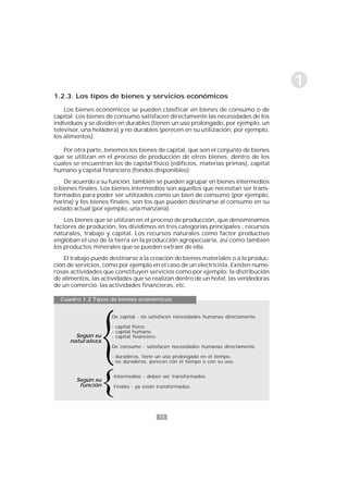 15
1
De capital - no satisfacen necesidades humanas directamente.
- capital físico.
- capital humano.
- capital financiero.
De consumo - satisfacen necesidades humanas directamente.
- duraderos, tiene un uso prolongado en el tiempo.
- no duraderos, perecen con el tiempo o con su uso.
Intermedios - deben ser transformados.
Finales - ya están transformados.
1.2.3. Los tipos de bienes y servicios económicos
Los bienes económicos se pueden clasificar en bienes de consumo o de
capital. Los bienes de consumo satisfacen directamente las necesidades de los
individuos y se dividen en durables (tienen un uso prolongado, por ejemplo, un
televisor, una heladera) y no durables (perecen en su utilización, por ejemplo,
los alimentos).
Por otra parte, tenemos los bienes de capital, que son el conjunto de bienes
que se utilizan en el proceso de producción de otros bienes, dentro de los
cuales se encuentran los de capital físico (edificios, materias primas), capital
humano y capital financiero (fondos disponibles).
De acuerdo a su función, también se pueden agrupar en bienes intermedios
o bienes finales. Los bienes intermedios son aquellos que necesitan ser trans-
formados para poder ser utilizados como un bien de consumo (por ejemplo,
harina) y los bienes finales, son los que pueden destinarse al consumo en su
estado actual (por ejemplo, una manzana).
Los bienes que se utilizan en el proceso de producción, que denominamos
factores de produción, los dividimos en tres categorías principales : recursos
naturales, trabajo y capital. Los recursos naturales como factor productivo
engloban el uso de la tierra en la producción agropecuaria, así como también
los productos minerales que se pueden extraer de ella.
El trabajo puede destinarse a la creación de bienes materiales o a la produc-
ción de servicios, como por ejemplo en el caso de un electricista. Existen nume-
rosas actividades que constituyen servicios como por ejemplo: la distribución
de alimentos, las actividades que se realizan dentro de un hotel, las vendedoras
de un comercio, las actividades financieras, etc.
Cuadro 1.2 Tipos de bienes económicos
Según su
naturaleza
Según su
función
 