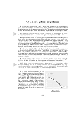16
Figura1.1Fronterade
posibilidadesdeproducción
1.3. La elección y el costo de oportunidad1.3. La elección y el costo de oportunidad1.3. La elección y el costo de oportunidad1.3. La elección y el costo de oportunidad1.3. La elección y el costo de oportunidad
El satisfacer una necesidad implica la elección entre un conjunto de bienes
y servicios. Una vez que elegimos consumir o producir determinada cantidad
de un bien estamos renunciando a consumir o producir determinada cantidad
de otro, dicha renuncia se asocia en economía al concepto de costo de oportunidad.
El costo de oportunidad de un bien o servicio es la cantidad de otros
bienes o servicios a los que tenemos que renunciar para obtenerlo.
No sólo la producción de bienes y servicios sino todas las actividades que
desarrollan los individuos implican la toma de una decisión, es así que la eco-
nomía analiza la forma en que los diferentes agentes económicos eligen. Dicha
elección se basa en una regla denominada costo – beneficio, según la cual el
individuo realiza una actividad si el beneficio que le produce es mayor que su
costo. Dicha regla define la racionalidad del individuo que será objeto de estu-
dio de la economía y al que denominaremos homo economicus.
Si valoramos la posibilidad de ir al cine, aplicar la regla mencionada consis-
te simplemente en evaluar los costos y beneficios asociados a la realización de
dicha actividad. Así, el beneficio de ir al cine sería el placer que produce disfru-
tar de una buena película; su costo será, además de la entrada, el valor de todas
las actividades a las que renunciamos, como por ejemplo trabajar, ir a clase o
escuchar música.
Si consideramos la economía en su conjunto, podemos asociar el concepto
de costo de oportunidad, al de frontera de posibilidades de producción.
La frontera de posibilidades de producción (FPP) muestra la máxi-
ma cantidad posible de un bien o servicio que puede producir una eco-
nomía, dados los factores productivos, la tecnología disponible y la
cantidad de otros bienes y servicios que se producen.
Si se están empleando todos los fac-
tores productivos disponibles, al querer
producir más de un bien necesariamente
se tendrá que dejar de producir cierta can-
tidad de otro. Supongamos una economía
que produce dos tipos de bienes: vesti-
dos y alimentos (figura 1.1) y se encuen-
tra en un punto A sobre la FPP. Si se desea
trasladarse a un punto B, donde produci-
ría más vestidos, el costo de oportunidad
de incrementar la producción de vestidos,
será la cantidad de alimentos que dejará
de producir.
 