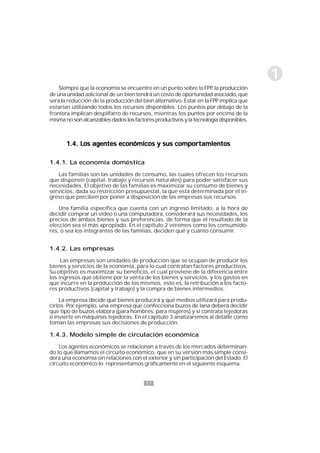 17
1
Siempre que la economía se encuentre en un punto sobre la FPP, la producción
de una unidad adicional de un bien tendrá un costo de oportunidad asociado, que
será la reducción de la producción del bien alternativo. Estar en la FPP implica que
estarían utilizando todos los recursos disponibles. Los puntos por debajo de la
frontera implican despilfarro de recursos, mientras los puntos por encima de la
mismanosonalcanzablesdadoslosfactoresproductivosylatecnologíadisponibles.
1.4. Los agentes económicos y sus comportamientos1.4. Los agentes económicos y sus comportamientos1.4. Los agentes económicos y sus comportamientos1.4. Los agentes económicos y sus comportamientos1.4. Los agentes económicos y sus comportamientos
1.4.1. La economía doméstica
Las familias son las unidades de consumo, las cuales ofrecen los recursos
que disponen (capital, trabajo y recursos naturales) para poder satisfacer sus
necesidades. El objetivo de las familias es maximizar su consumo de bienes y
servicios, dada su restricción presupuestal, la que esta determinada por el in-
greso que perciben por poner a disposición de las empresas sus recursos.
Una familia específica que cuenta con un ingreso limitado, a la hora de
decidir comprar un video o una computadora, considerará sus necesidades, los
precios de ambos bienes y sus preferencias, de forma que el resultado de la
elección sea el más apropiado. En el capítulo 2 veremos como los consumido-
res, o sea los integrantes de las familias, deciden qué y cuánto consumir.
1.4.2. Las empresas
Las empresas son unidades de producción que se ocupan de producir los
bienes y servicios de la economía, para lo cual contratan factores productivos.
Su objetivo es maximizar su beneficio, el cual proviene de la diferencia entre
los ingresos que obtiene por la venta de los bienes y servicios, y los gastos en
que incurre en la producción de los mismos, esto es, la retribución a los facto-
res productivos (capital y trabajo) y la compra de bienes intermedios.
La empresa decide qué bienes producirá y qué medios utilizará para produ-
cirlos. Por ejemplo, una empresa que confecciona buzos de lana deberá decidir
que tipo de buzos elabora (para hombres, para mujeres) y si contrata tejedoras
o invierte en máquinas tejedoras. En el capítulo 3 analizaremos al detalle como
toman las empresas sus decisiones de producción.
1.4.3. Modelo simple de circulación económica
Los agentes económicos se relacionan a través de los mercados determinan-
do lo que llamamos el circuito económico, que en su versión más simple consi-
dera una economía sin relaciones con el exterior y sin participación del Estado. El
circuito económico lo representamos gráficamente en el siguiente esquema.
 