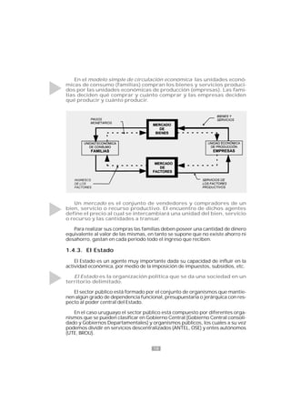 18
En el modelo simple de circulación económica las unidades econó-
micas de consumo (familias) compran los bienes y servicios produci-
dos por las unidades económicas de producción (empresas). Las fami-
lias deciden qué comprar y cuánto comprar y las empresas deciden
qué producir y cuánto producir.
Un mercado es el conjunto de vendedores y compradores de un
bien, servicio o recurso productivo. El encuentro de dichos agentes
define el precio al cual se intercambiará una unidad del bien, servicio
o recurso y las cantidades a transar.
Para realizar sus compras las familias deben poseer una cantidad de dinero
equivalente al valor de las mismas, en tanto se supone que no existe ahorro ni
desahorro, gastan en cada período todo el ingreso que reciben.
1.4.3. El Estado
El Estado es un agente muy importante dada su capacidad de influir en la
actividad económica, por medio de la imposición de impuestos, subsidios, etc.
El Estado es la organización política que se da una sociedad en un
territorio delimitado.
El sector público está formado por el conjunto de organismos que mantie-
nen algún grado de dependencia funcional, presupuestaria o jerárquica con res-
pecto al poder central del Estado.
En el caso uruguayo el sector público está compuesto por diferentes orga-
nismos que se pueden clasificar en Gobierno Central (Gobierno Central consoli-
dado y Gobiernos Departamentales) y organismos públicos, los cuales a su vez
podemos dividir en servicios descentralizados (ANTEL, OSE) y entes autónomos
(UTE, BROU).
 