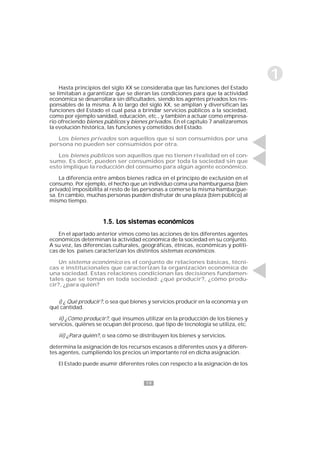19
1
1.5. Los sistemas económicos1.5. Los sistemas económicos1.5. Los sistemas económicos1.5. Los sistemas económicos1.5. Los sistemas económicos
En el apartado anterior vimos como las acciones de los diferentes agentes
económicos determinan la actividad económica de la sociedad en su conjunto.
A su vez, las diferencias culturales, geográficas, étnicas, económicas y políti-
cas de los países caracterizan los distintos sistemas económicos.
Un sistema económico es el conjunto de relaciones básicas, técni-
cas e institucionales que caracterizan la organización económica de
una sociedad. Estas relaciones condicionan las decisiones fundamen-
tales que se toman en toda sociedad: ¿qué producir?, ¿cómo produ-
cir?, ¿para quién?
i) ¿ Qué producir?, o sea qué bienes y servicios producir en la economía y en
qué cantidad.
ii) ¿Cómo producir?, qué insumos utilizar en la producción de los bienes y
servicios, quiénes se ocupan del proceso, qué tipo de tecnología se utiliza, etc.
iii) ¿Para quién?, o sea cómo se distribuyen los bienes y servicios.
determina la asignación de los recursos escasos a diferentes usos y a diferen-
tes agentes, cumpliendo los precios un importante rol en dicha asignación.
El Estado puede asumir diferentes roles con respecto a la asignación de los
Hasta principios del siglo XX se consideraba que las funciones del Estado
se limitaban a garantizar que se dieran las condiciones para que la actividad
económica se desarrollara sin dificultades, siendo los agentes privados los res-
ponsables de la misma. A lo largo del siglo XX, se amplían y diversifican las
funciones del Estado el cual pasa a brindar servicios públicos a la sociedad,
como por ejemplo sanidad, educación, etc., y también a actuar como empresa-
rio ofreciendo bienes públicos y bienes privados. En el capítulo 7 analizaremos
la evolución histórica, las funciones y cometidos del Estado.
Los bienes privados son aquellos que si son consumidos por una
persona no pueden ser consumidos por otra.
Los bienes públicos son aquellos que no tienen rivalidad en el con-
sumo. Es decir, pueden ser consumidos por toda la sociedad sin que
esto implique la reducción del consumo para algún agente económico.
La diferencia entre ambos bienes radica en el principio de exclusión en el
consumo. Por ejemplo, el hecho que un individuo coma una hamburguesa (bien
privado) imposibilita al resto de las personas a comerse la misma hamburgue-
sa. En cambio, muchas personas pueden disfrutar de una plaza (bien público) al
mismo tiempo.
 