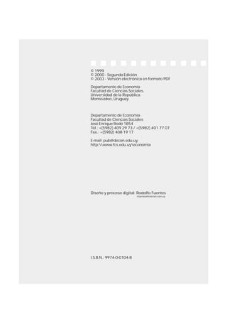 2
© 1999
© 2000 - Segunda Edición
© 2003 - Versión electrónica en formato PDF
Departamento de Economía
Facultad de Ciencias Sociales.
Universidad de la República.
Montevideo, Uruguay
Departamento de Economía
Facultad de Ciencias Sociales
José Enrique Rodó 1854
Tel.: +(5982) 409 29 73 / +(5982) 401 77 07
Fax.: +(5982) 408 19 17
E-mail: pub@decon.edu.uy
http:www.fcs.edu.uyeconomía
Diseño y proceso digital: Rodolfo Fuentes
rfuentes@internet.com.uy
I.S.B.N.: 9974-0-0104-8
 