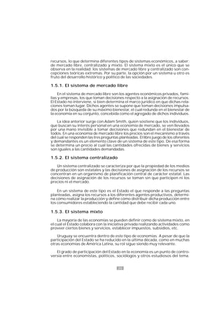20
recursos, lo que determina diferentes tipos de sistemas económicos, a saber:
de mercado libre, centralizado y mixto. El sistema mixto es el único que se
observa en la realidad; los sistemas de mercado libre y centralizado son con-
cepciones teóricas extremas. Por su parte, la opción por un sistema u otro es
fruto del desarrollo histórico y político de las sociedades.
1.5.1. El sistema de mercado libre
En el sistema de mercado libre son los agentes económicos privados, fami-
lias y empresas, los que toman decisiones respecto a la asignación de recursos.
El Estado no interviene, si bien determina el marco jurídico en que dichas rela-
ciones toman lugar. Dichos agentes se supone que toman decisiones impulsa-
dos por la búsqueda de su máximo bienestar, el cual redunda en el bienestar de
la economía en su conjunto, concebida como el agregado de dichos individuos.
La idea anterior surge con Adam Smith, quien sostiene que los individuos,
que buscan su interés personal en una economía de mercado, se ven llevados
por una mano invisible a tomar decisiones que redundan en el bienestar de
todos. En una economía de mercado libre los precios son el mecanismo a través
del cual se responden las tres preguntas planteadas. El libre juego de los oferentes
y demandantes es un elemento clave de un sistema de este tipo. De esa forma
se determina un precio al cual las cantidades ofrecidas de bienes y servicios
son iguales a las cantidades demandadas.
1.5.2. El sistema centralizado
Un sistema centralizado se caracteriza por que la propiedad de los medios
de producción son estatales y las decisiones de asignación de los recursos se
concentran en un organismo de planificación central de carácter estatal. Las
decisiones de asignación de los recursos se toman sin que participen ni los
precios ni el mercado.
En un sistema de este tipo es el Estado el que responde a las preguntas
planteadas, asigna los recursos a los diferentes agentes productivos, determi-
na cómo realizar la producción y define cómo distribuir dicha producción entre
los consumidores estableciendo la cantidad que debe recibir cada uno.
1.5.3. El sistema mixto
La mayoría de las economías se pueden definir como de sistema mixto, en
el cual el Estado colabora con la iniciativa privada realizando actividades como
proveer ciertos bienes y servicios, establecer impuestos, subsidios, etc.
Uruguay se encuentra dentro de este tipo de economías. A pesar de que la
participación del Estado se ha reducido en la última década, como en muchas
otras economías de América Latina, su rol sigue siendo muy relevante.
El grado de participación del Estado en la economía es un punto de contro-
versia entre economistas, políticos, sociólogos y otros estudiosos del tema.
 