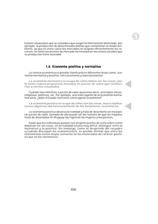 21
1
Existen situaciones que se considera que exigen la intervención del Estado, por
ejemplo, la producción de determinados bienes que contaminan el medio am-
biente, ya que en estos casos los mercados no asignan eficientemente los re-
cursos, en tanto los precios de mercado no incorporan los costos sociales que
su producción tiene asociada.
1.6. Economía positiva y normativa1.6. Economía positiva y normativa1.6. Economía positiva y normativa1.6. Economía positiva y normativa1.6. Economía positiva y normativa
La ciencia económica es posible clasificarla en diferentes áreas como: eco-
nomía normativa y positiva, microeconomía y macroeconomía.
La economía normativa se ocupa de cómo deben ser las cosas, por
lo tanto realiza propuestas basadas en juicios de valor que conduci-
rían a ciertos resultados.
Cuando nos referimos a juicios de valor queremos decir: principios éticos,
religiosos, políticos, etc. Por ejemplo, una interrogante de la economía norma-
tiva sería: ¿debe el Estado intervenir como agente económico?
La economía positiva se ocupa de cómo son las cosas, busca explica-
ciones objetivas del funcionamiento de los fenómenos económicos.
La economía positiva observa la realidad y trata de describirla sin incorpo-
rar juicios de valor. Ejemplo de ello puede ser las razones de que las mayores
tasas de desempleo en Uruguay las registran las mujeres y los jóvenes.
Dado que los individuos poseen sus propios puntos de vista sobre cómo
deberían ser las cosas, en la realidad resulta muy difícil, distinguir entre lo
normativo y lo positivo. Sin embargo, como se desprende del recuadro
«¿Cuándo discrepan los economistas?», es posible afirmar que entre los
economistas existe mayor consenso en los enunciados de carácter positi-
vo que en los normativos.
 