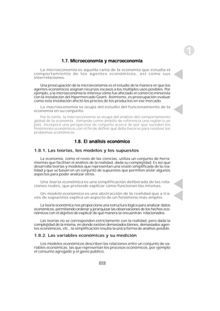 23
1
1.7. Microeconomía y macroeconomía1.7. Microeconomía y macroeconomía1.7. Microeconomía y macroeconomía1.7. Microeconomía y macroeconomía1.7. Microeconomía y macroeconomía
La microeconomía es aquella rama de la economía que estudia el
comportamiento de los agentes económicos, así como sus
interrelaciones.
Una preocupación de la microeconomía es el estudio de la manera en que los
agentes económicos asignan recursos escasos a los múltiples usos posibles. Por
ejemplo, a la microeconomía le interesa cómo fue afectado el comercio minorista
con la instalación del hipermercado Géant. Asimismo, es preocupación evaluar
como esta instalación afectó los precios de los productos en ese mercado.
La macroeconomía se ocupa del estudio del funcionamiento de la
economía en su conjunto.
Por lo tanto, la macroeconomía se ocupa del análisis del comportamiento
global de la economía , tomando como ámbito de referencia una región o un
país. Incorpora una perspectiva de conjunto acerca de por qué suceden los
fenómenos económicos con el fin de definir qué debe hacerse para resolver los
problemas económicos.
1.8. El análisis económico1.8. El análisis económico1.8. El análisis económico1.8. El análisis económico1.8. El análisis económico
1.8.1. Las teorías, los modelos y los supuestos
La economía, como el resto de las ciencias, utiliza un conjunto de herra-
mientas que facilitan el análisis de la realidad, dada su complejidad. Es así que
desarrolla teorías y modelos que representan una visión simplificada de la rea-
lidad y que se basan en un conjunto de supuestos que permiten aislar algunos
aspectos para poder analizar otros.
Una teoría económica es una simplificación deliberada de las rela-
ciones reales, que pretende explicar cómo funcionan las mismas.
Un modelo económico es una abstracción de la realidad que a tra-
vés de supuestos explica un aspecto de un fenómeno más amplio.
La teoría económica nos proporciona una estructura lógica para analizar datos
económicos,permitiendoordenaryjerarquizarlasobservacionesdeloshechoseco-
nómicos con el objetivo de explicar de qué manera se encuentran relacionados.
Las teorías no se corresponden estrictamente con la realidad, pero dada la
complejidad de la misma, en donde existen demasiados bienes, demasiados agen-
tes económicos, etc., la simplificación resulta la única forma de análisis posible.
1.8.2. Las variables económicas y su medición
Los modelos económicos describen las relaciones entre un conjunto de va-
riables económicas, las que representan los procesos económicos, por ejemplo
el consumo agregado y el gasto público.
 