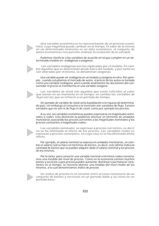 24
Una variable económica es la representación de un proceso econó-
mico, cuya magnitud puede cambiar en el tiempo. El valor de la misma
en un determinado momento es un dato económico, el conjunto de
datos económicos nos permite analizar la evolución de la variable.
Podemos clasificar a las variables de acuerdo al rol que cumplen en un de-
terminado modelo en: endógenas o exógenas.
Las variables endógenas son las explicadas por el modelo. En cam-
bio aquellas que se determinan desde fuera del modelo, y por tanto no
son alteradas por el mismo, se denominan exógenas.
Una variable puede ser endógena en un modelo y exógena en otro. Por ejem-
plo, cuando estudiamos el mercado de autos, el precio de los autos es tomada
como una variable endógena, pero cuando analizamos las decisiones del con-
sumidor el precio se transforma en una variable exógena.
Las variables de stock son aquellas que están referidas al valor
que toman en un momento en el tiempo, en cambio las variables de
flujo son las que se refieren a un período de tiempo.
Un ejemplo de variable de stock sería la población o la riqueza de determina-
do país, sin embargo el consumo o la inversión son variables de flujo. Existen
variables que no son ni de flujo ni de stock, como por ejemplo los precios.
A su vez, las variables económicas pueden expresarse en magnitudes nomi-
nales o reales. Esta distinción la podemos efectuar en términos de unidades
monetarias asociando los precios corrientes a las magnitudes nominales y los
precios constantes a magnitudes reales.
Las variables nominales se expresan a precios corrientes, es decir
no se ha eliminado el efecto de los precios. Las variables reales se
expresan a precios constantes, en cuyo caso sí se ha eliminado dicho
efecto.
Por ejemplo, el salario nominal se expresa en unidades monetarias, en cam-
bio el salario real se hace en términos de bienes, es decir, este último indica la
cantidad de bienes que se pueden adquirir dado el salario nominal y los precios
de los mismos.
Por lo tanto, para convertir una variable nominal a términos reales necesita-
mos una medida del nivel de precios. Como en la economía existen muchos
bienes y servicios cuyos precios pueden aumentar, disminuir o permanecer cons-
tantes en el tiempo, se necesita obtener una medida del nivel medio de los
mismos, a la cual denominamos índice de precios.
Un índice de precios es el cociente entre el costo monetario de un
conjunto de bienes y servicios en un período dado y su costo en un
período base.
 