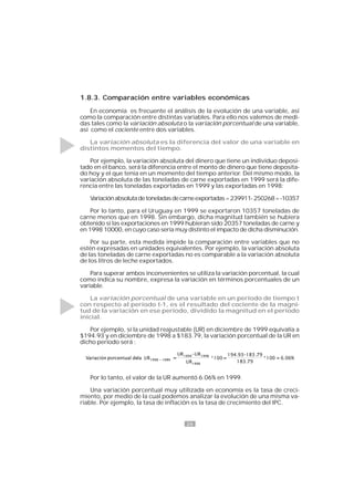 26
1.8.3. Comparación entre variables económicas
En economía es frecuente el análisis de la evolución de una variable, así
como la comparación entre distintas variables. Para ello nos valemos de medi-
das tales como la variación absoluta o la variación porcentual de una variable,
así como el cociente entre dos variables.
La variación absoluta es la diferencia del valor de una variable en
distintos momentos del tiempo.
Por ejemplo, la variación absoluta del dinero que tiene un individuo deposi-
tado en el banco, será la diferencia entre el monto de dinero que tiene deposita-
do hoy y el que tenía en un momento del tiempo anterior. Del mismo modo, la
variación absoluta de las toneladas de carne exportadas en 1999 será la dife-
rencia entre las toneladas exportadas en 1999 y las exportadas en 1998:
Variaciónabsolutadetoneladasdecarneexportadas=239911-250268=-10357
Por lo tanto, para el Uruguay en 1999 se exportaron 10357 toneladas de
carne menos que en 1998. Sin embargo, dicha magnitud también se hubiera
obtenido si las exportaciones en 1999 hubieran sido 20357 toneladas de carne y
en 1998 10000, en cuyo caso sería muy distinto el impacto de dicha disminución.
Por su parte, esta medida impide la comparación entre variables que no
estén expresadas en unidades equivalentes. Por ejemplo, la variación absoluta
de las toneladas de carne exportadas no es comparable a la variación absoluta
de los litros de leche exportados.
Para superar ambos inconvenientes se utiliza la variación porcentual, la cual
como indica su nombre, expresa la variación en términos porcentuales de un
variable.
La variación porcentual de una variable en un período de tiempo t
con respecto al período t-1, es el resultado del cociente de la magni-
tud de la variación en ese período, dividido la magnitud en el período
inicial.
Por ejemplo, si la unidad reajustable (UR) en diciembre de 1999 equivalía a
$194.93 y en diciembre de 1998 a $183.79, la variación porcentual de la UR en
dicho período será :
Por lo tanto, el valor de la UR aumentó 6.06% en 1999.
Una variación porcentual muy utilizada en economía es la tasa de creci-
miento, por medio de la cual podemos analizar la evolución de una misma va-
riable. Por ejemplo, la tasa de inflación es la tasa de crecimiento del IPC.
 