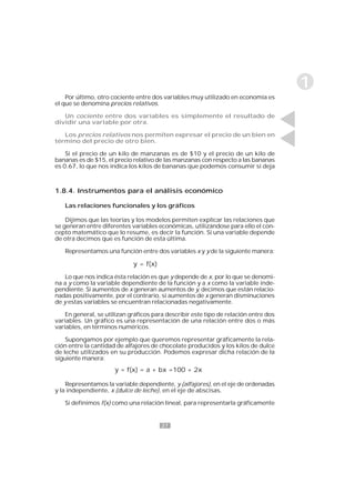 27
1
1.8.4. Instrumentos para el análisis económico
Las relaciones funcionales y los gráficos
Dijimos que las teorías y los modelos permiten explicar las relaciones que
se generan entre diferentes variables económicas, utilizándose para ello el con-
cepto matemático que lo resume, es decir la función. Si una variable depende
de otra decimos que es función de esta última.
Representamos una función entre dos variables x y y de la siguiente manera:
Lo que nos indica ésta relación es que y depende de x, por lo que se denomi-
na a y como la variable dependiente de la función y a x como la variable inde-
pendiente. Si aumentos de x generan aumentos de y, decimos que están relacio-
nadas positivamente, por el contrario, si aumentos de x generan disminuciones
de y estas variables se encuentran relacionadas negativamente.
En general, se utilizan gráficos para describir este tipo de relación entre dos
variables. Un gráfico es una representación de una relación entre dos o más
variables, en términos numéricos.
Supongamos por ejemplo que queremos representar gráficamente la rela-
ción entre la cantidad de alfajores de chocolate producidos y los kilos de dulce
de leche utilizados en su producción. Podemos expresar dicha relación de la
siguiente manera:
Representamos la variable dependiente, y (alfajores), en el eje de ordenadas
y la independiente, x (dulce de leche), en el eje de abscisas.
Si definimos f(x) como una relación lineal, para representarla gráficamente
Por último, otro cociente entre dos variables muy utilizado en economía es
el que se denomina precios relativos.
Un cociente entre dos variables es simplemente el resultado de
dividir una variable por otra.
Los precios relativos nos permiten expresar el precio de un bien en
término del precio de otro bien.
Si el precio de un kilo de manzanas es de $10 y el precio de un kilo de
bananas es de $15, el precio relativo de las manzanas con respecto a las bananas
es 0.67, lo que nos indica los kilos de bananas que podemos consumir si deja
y = f(x)
y = f(x) = a + bx =100 + 2x
 