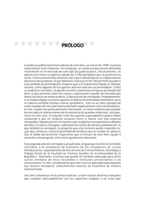 5
1
PRÓLOGOPRÓLOGOPRÓLOGOPRÓLOGOPRÓLOGO
Cuando se publicó la primera edición de este libro, en marzo de 1999, nuestras
expectativas eran modestas. Sin embargo, se evidenció que existía demanda
insatisfecha en el mercado de este tipo de publicaciones. Efectivamente, en
apenas tres meses se agoto la edición de 2.500 ejemplares que se pusieron a la
venta. Como economistas tenemos claro que la demanda no es independiente
del precio del producto. El que fijáramos el precio en $U 190 permitió acceder a
una cantidad de demandantes mayores que si lo hubiéramos fijado un 50% por
encima, como algunos de los agentes del mercado nos recomendaban. Como
se analiza en este libro, la opción era entre maximizar el ingreso promedio del
libro, lo que permitía cubrir los costos, o aprovechar el poder de mercado que
tienen las bocas de venta de libros, y fijar precios de monopolio. Probablemente,
si se hubiera fijado un precio superior se habría incrementado el beneficio, pero
se habrían vendido muchos menos ejemplares. Este es un claro ejemplo de
como el poder de mercado habría afectado negativamente a los consumidores.
Es más, resulta uno particularmente interesante, en tanto evidencia que el poder
de mercado no sólo proviene de la existencia de grandes empresas, sino que,
como en este caso, la colusión entre los agentes expendedores podría haber
conducido a que en conjunto actuaran como si fueran una sola empresa
monopólica, fijando precios. En nuestro caso el objetivo era maximizar la difusión
del libro, lo cual se consiguió, cubriendo los costos de edición y publicación, lo
que también se consiguió. La pregunta que a los lectores queda responder es:
¿por qué, entonces, el precio promedio de los libros que se venden en plaza es
casi el doble del presente? Esperamos que la lectura de este libro ayude a
contestar esta pregunta, entre otras igualmente relevantes.
Esta segunda edición corregida y actualizada, al igual que la anterior pretende
contribuir a la enseñanza de Economía de los estudiantes de cursos
introductorios, especialmente de las carreras de Ciencia Política, Sociología y
Trabajo Social de la Facultad de Ciencias Sociales de la Universidad de la
República. Asimismo, creemos que puede ser también adecuado para otros
cursos similares de otras facultades o institutos universitarios o no
universitarios. Es más, consideramos que este texto es adecuado para aquellos
que deseen incorporar conocimientos básicos de Economía de manera
extracurricular.
Tal como señalamos en la primera edición, si bien existen distintos manuales
que cumplen adecuadamente con los requisitos exigidos a un texto que
 