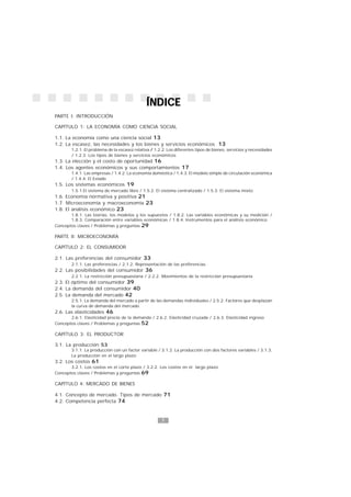 7
1
ÍNDICEÍNDICEÍNDICEÍNDICEÍNDICE
PARTE I: INTRODUCCIÓN
CAPÍTULO 1: LA ECONOMÍA COMO CIENCIA SOCIAL
1.1. La economía como una ciencia social 13
1.2. La escasez, las necesidades y los bienes y servicios económicos 13
1.2.1. El problema de la escasez relativa / 1.2.2. Los diferentes tipos de bienes, servicios y necesidades
/ 1.2.3. Los tipos de bienes y servicios económicos
1.3. La elección y el costo de oportunidad 16
1.4. Los agentes económicos y sus comportamientos 17
1.4.1. Las empresas / 1.4.2. La economía doméstica / 1.4.3. El modelo simple de circulación económica
/ 1.4.4. El Estado
1.5. Los sistemas económicos 19
1.5.1.El sistema de mercado libre / 1.5.2. El sistema centralizado / 1.5.3. El sistema mixto
1.6. Economía normativa y positiva 21
1.7. Microeconomía y macroeconomía 23
1.8. El análisis económico 23
1.8.1. Las teorías, los modelos y los supuestos / 1.8.2. Las variables económicas y su medición /
1.8.3. Comparación entre variables económicas / 1.8.4. Instrumentos para el análisis económico
Conceptos claves / Problemas y preguntas 29
PARTE II: MICROECONOMÍA
CAPÍTULO 2: EL CONSUMIDOR
2.1. Las preferencias del consumidor 33
2.1.1. Las preferencias / 2.1.2. Representación de las preferencias
2.2. Las posibilidades del consumidor 36
2.2.1. La restricción presupuestaria / 2.2.2. Movimientos de la restricción presupuestaria
2.3. El óptimo del consumidor 39
2.4. La demanda del consumidor 40
2.5. La demanda del mercado 42
2.5.1. La demanda del mercado a partir de las demandas individuales / 2.5.2. Factores que desplazan
la curva de demanda del mercado
2.6. Las elasticidades 46
2.6.1. Elasticidad precio de la demanda / 2.6.2. Elasticidad cruzada / 2.6.3. Elasticidad ingreso
Conceptos claves / Problemas y preguntas 52
CAPÍTULO 3: EL PRODUCTOR
3.1. La producción 53
3.1.1. La producción con un factor variable / 3.1.2. La producción con dos factores variables / 3.1.3.
La producción en el largo plazo
3.2. Los costos 61
3.2.1. Los costos en el corto plazo / 3.2.2. Los costos en el largo plazo
Conceptos claves / Problemas y preguntas 69
CAPÍTULO 4: MERCADO DE BIENES
4.1. Concepto de mercado. Tipos de mercado 71
4.2. Competencia perfecta 74
 