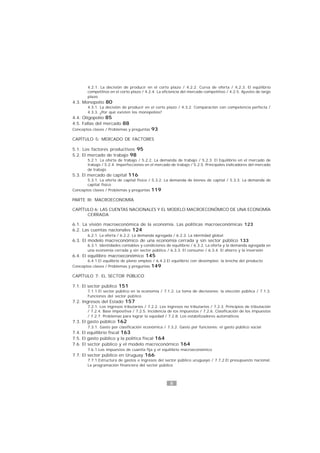8
4.2.1. La decisión de producir en el corto plazo / 4.2.2. Curva de oferta / 4.2.3. El equilibrio
competitivo en el corto plazo / 4.2.4. La eficiencia del mercado competitivo / 4.2.5. Ajustes de largo
plazo
4.3. Monopolio 80
4.3.1. La decisión de producir en el corto plazo / 4.3.2. Comparación con competencia perfecta /
4.3.3. ¿Por qué existen los monopolios?
4.4. Oligopolio 85
4.5. Fallas del mercado 88
Conceptos claves / Problemas y preguntas 93
CAPÍTULO 5: MERCADO DE FACTORES
5.1. Los factores productivos 95
5.2. El mercado de trabajo 98
5.2.1. La oferta de trabajo / 5.2.2. La demanda de trabajo / 5.2.3. El Equilibrio en el mercado de
trabajo / 5.2.4. Imperfecciones en el mercado de trabajo / 5.2.5. Principales indicadores del mercado
de trabajo
5.3. El mercado de capital 116
5.3.1. La oferta de capital físico / 5.3.2. La demanda de bienes de capital / 5.3.3. La demanda de
capital físico
Conceptos claves / Problemas y preguntas 119
PARTE III: MACROECONOMÍA
CAPÍTULO 6: LAS CUENTAS NACIONALES Y EL MODELO MACROECONÓMICO DE UNA ECONOMÍA
CERRADA
6.1. La visión macroeconómica de la economía. Las políticas macroeconómicas 123
6.2. Las cuentas nacionales 124
6.2.1. La oferta / 6.2.2. La demanda agregada / 6.2.3. La identidad global
6.3. El modelo macreconómico de una economía cerrada y sin sector público 133
6.3.1. Identidades contables y condiciones de equilibrio / 6.3.2. La oferta y la demanda agregada en
una economía cerrada y sin sector público / 6.3.3. El consumo / 6.3.4. El ahorro y la inversión
6.4. El equilibro macroeconómico 145
6.4.1.El equilbrio de pleno empleo / 6.4.2.El equilibrio con desempleo: la brecha del producto
Conceptos claves / Problemas y preguntas 149
CAPÍTULO 7: EL SECTOR PÚBLICO
7.1. El sector público 151
7.1.1.El sector público en la economía / 7.1.2. La toma de decisiones: la elección pública / 7.1.3.
Funciones del sector público
7.2. Ingresos del Estado 157
7.2.1. Los ingresos tributarios / 7.2.2. Los ingresos no tributarios / 7.2.3. Principios de tributación
/ 7.2.4. Base impositiva / 7.2.5. Incidencia de los impuestos / 7.2.6. Clasificación de los impuestos
/ 7.2.7. Problemas para lograr la equidad / 7.2.8. Los estabilizadores automáticos
7.3. El gasto público 162
7.3.1. Gasto por clasificación económica / 7.3.2. Gasto por funciones: el gasto público social
7.4. El equilibrio fiscal 163
7.5. El gasto público y la política fiscal 164
7.6. El sector público y el modelo macreconómico 164
7.6.1.Los impuestos de cuantía fija y el equilibrio macroeconómico
7.7. El sector público en Uruguay 166
7.7.1.Estructura de gastos e ingresos del sector público uruguayo / 7.7.2.El presupuesto nacional.
La programación financiera del sector público
 