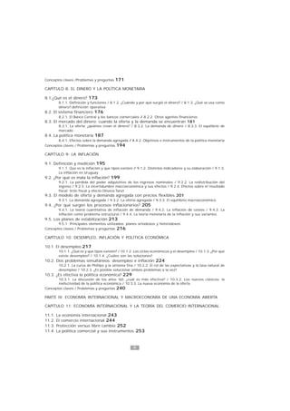9
1
Conceptos claves /Problemas y preguntas 171
CAPÍTULO 8: EL DINERO Y LA POLÍTICA MONETARIA
8.1.¿Qué es el dinero? 173
8.1.1. Definición y funciones / 8.1.2. ¿Cuándo y por qué surgió el dinero? / 8.1.3. ¿Qué se usa como
dinero?:definición operativa
8.2. El sistema financiero 176
8.2.1. El Banco Central y los bancos comerciales / 8.2.2. Otros agentes financieros
8.3. El mercado del dinero: cuando la oferta y la demanda se encuentran 181
8.3.1. La oferta: ¿quiénes crean el dinero? / 8.3.2. La demanda de dinero / 8.3.3. El equilibrio de
mercado
8.4. La política monetaria 187
8.4.1. Efectos sobre la demanda agregada / 8.4.2. Objetivos e instrumentos de la política monetaria
Conceptos claves / Problemas y preguntas 194
CAPÍTULO 9: LA INFLACIÓN
9.1. Definición y medición 195
9.1.1. Que es la inflación y que tipos existen / 9.1.2. Distintos indicadores y su elaboración / 9.1.3.
La inflación en Uruguay
9.2. ¿Por qué es mala la inflación? 199
9.2.1. La pérdida del poder adquisitivo de los ingresos nominales / 9.2.2. La redistribución del
ingreso / 9.2.3. La incertidumbre macroeconómica y sus efectos / 9.2.4. Efectos sobre el resultado
fiscal: tirón fiscal y efecto Olivera-Tanzi
9.3. El modelo de oferta y demanda agregada con precios flexibles 201
9.3.1. La demanda agregada / 9.3.2. La oferta agregada / 9.3.3. El equilibrio macroeconómico
9.4. ¿Por qué surgen los procesos inflacionarios? 205
9.4.1. La teoría cuantitativa de inflación de demanda / 9.4.2. La inflación de costos / 9.4.3. La
inflación como problema estructural / 9.4.4. La teoría monetaria de la inflación y sus variantes
9.5. Los planes de estabilización 213
9.5.1. Principales elementos utilizados: planes ortodoxos y heterodoxos
Conceptos claves / Problemas y preguntas 216
CAPÍTULO 10: DESEMPLEO, INFLACIÓN Y POLÍTICA ECONÓMICA
10.1. El desempleo 217
10.1.1. ¿Qué es y que tipos existen? / 10.1.2. Los ciclos económicos y el desempleo / 10.1.3. ¿Por qué
existe desempleo? / 10.1.4. ¿Cuáles son las soluciones?
10.2. Dos problemas simultáneos: desempleo e inflación 224
10.2.1. La curva de Phillips y la sintonía fina / 10.2.2. El rol de las expectativas y la tasa natural de
desempleo / 10.2.3. ¿Es posible solucionar ambos problemas a la vez?
10.3. ¿Es efectiva la política económica? 229
10.3.1. La discusión de los años ‘60: ¿cuál es más efectiva? / 10.3.2. Los nuevos clásicos: la
inefectividad de la política económica / 10.3.3. La nueva economía de la oferta
Conceptos claves / Problemas y preguntas 240
PARTE IV: ECONOMÍA INTERNACIONAL Y MACROECONOMÍA DE UNA ECONOMÍA ABIERTA
CAPÍTULO 11: ECONOMÍA INTERNACIONAL Y LA TEORÍA DEL COMERCIO INTERNACIONAL
11.1. La economía internacional 243
11.2. El comercio internacional 244
11.3. Protección versus libre cambio 252
11.4. La política comercial y sus instrumentos 253
 