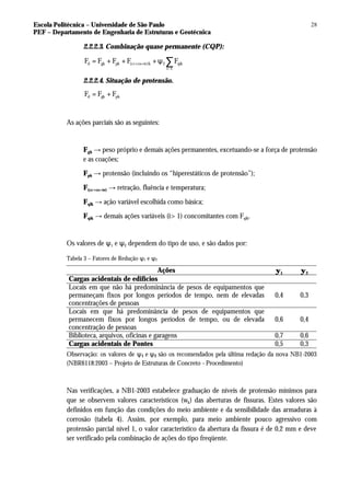 Escola Politécnica – Universidade de São Paulo
PEF – Departamento de Engenharia de Estruturas e Geotécnica
28
2.2.2.3. Combinação quase permanente (CQP):
>
d gk pk (cc cs te)k 2 qik
i 1
F F F F F
+ +
= + + + ψ ∑
2.2.2.4. Situação de protensão.
d gk pk
F F F
= +
As ações parciais são as seguintes:
Fgk → peso próprio e demais ações permanentes, excetuando-se a força de protensão
e as coações;
Fpk → protensão (incluindo os “hiperestáticos de protensão”);
F(cc+cs+te) → retração, fluência e temperatura;
Fqlk → ação variável escolhida como básica;
Fqik → demais ações variáveis (i> 1) concomitantes com Fqlk.
Os valores de ψ1 e ψ2 dependem do tipo de uso, e são dados por:
Tabela 3 – Fatores de Redução ψ1 e ψ2
Ações ψ1 ψ2
Cargas acidentais de edifícios
Locais em que não há predominância de pesos de equipamentos que
permaneçam fixos por longos períodos de tempo, nem de elevadas
concentrações de pessoas
0,4 0,3
Locais em que há predominância de pesos de equipamentos que
permanecem fixos por longos períodos de tempo, ou de elevada
concentração de pessoas
0,6 0,4
Biblioteca, arquivos, oficinas e garagens 0,7 0,6
Cargas acidentais de Pontes 0,5 0,3
Observação: os valores de ψ1 e ψ2 são os recomendados pela última redação da nova NB1-2003
(NBR6118:2003 – Projeto de Estruturas de Concreto - Procedimento)
Nas verificações, a NB1-2003 estabelece graduação de níveis de protensão mínimos para
que se observem valores característicos (wk) das aberturas de fissuras. Estes valores são
definidos em função das condições do meio ambiente e da sensibilidade das armaduras à
corrosão (tabela 4). Assim, por exemplo, para meio ambiente pouco agressivo com
protensão parcial nível 1, o valor característico da abertura da fissura é de 0,2 mm e deve
ser verificado pela combinação de ações do tipo freqüente.
 