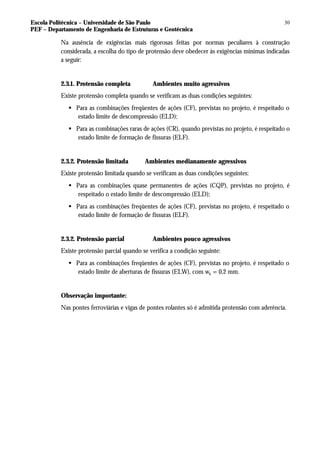 Escola Politécnica – Universidade de São Paulo
PEF – Departamento de Engenharia de Estruturas e Geotécnica
30
Na ausência de exigências mais rigorosas feitas por normas peculiares à construção
considerada, a escolha do tipo de protensão deve obedecer às exigências mínimas indicadas
a seguir:
2.3.1. Protensão completa Ambientes muito agressivos
Existe protensão completa quando se verificam as duas condições seguintes:
§ Para as combinações freqüentes de ações (CF), previstas no projeto, é respeitado o
estado limite de descompressão (ELD);
§ Para as combinações raras de ações (CR), quando previstas no projeto, é respeitado o
estado limite de formação de fissuras (ELF).
2.3.2. Protensão limitada Ambientes medianamente agressivos
Existe protensão limitada quando se verificam as duas condições seguintes:
§ Para as combinações quase permanentes de ações (CQP), previstas no projeto, é
respeitado o estado limite de descompressão (ELD);
§ Para as combinações freqüentes de ações (CF), previstas no projeto, é respeitado o
estado limite de formação de fissuras (ELF).
2.3.2. Protensão parcial Ambientes pouco agressivos
Existe protensão parcial quando se verifica a condição seguinte:
§ Para as combinações freqüentes de ações (CF), previstas no projeto, é respeitado o
estado limite de aberturas de fissuras (ELW), com wk = 0,2 mm.
Observação importante:
Nas pontes ferroviárias e vigas de pontes rolantes só é admitida protensão com aderência.
 
