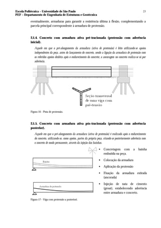 Escola Politécnica – Universidade de São Paulo
PEF – Departamento de Engenharia de Estruturas e Geotécnica
23
eventualmente, armaduras para garantir a resistência última à flexão, complementando a
parcela principal correspondente à armadura de protensão.
2.1.4. Concreto com armadura ativa pré-tracionada (protensão com aderência
inicial).
Aquele em que o pré-alongamento da armadura (ativa de protensão) é feito utilizando-se apoios
independentes da peça, antes do lançamento do concreto, sendo a ligação da armadura de protensão com
os referidos apoios desfeita após o endurecimento do concreto; a ancoragem no concreto realiza-se só por
aderência.
Figura 16 - Pista de protensão.
2.1.5. Concreto com armadura ativa pós-tracionada (protensão com aderência
posterior).
Aquele em que o pré-alongamento da armadura (ativa de protensão) é realizado após o endurecimento
do concreto, utilizando-se, como apoios, partes da própria peça, criando-se posteriormente aderência com
o concreto de modo permanente, através da injeção das bainhas.
• Concretagem com a bainha
embutida na peça.
• Colocação da armadura
• Aplicação da protensão
• Fixação da armadura estirada
(ancorada)
• Injeção de nata de cimento
(grout), estabelecendo aderência
entre armadura e concreto.
Figura 17 - Viga com protensão a posteriori.
 