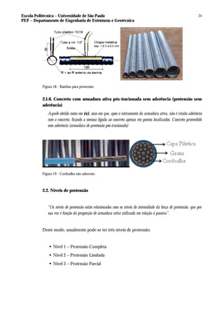Escola Politécnica – Universidade de São Paulo
PEF – Departamento de Engenharia de Estruturas e Geotécnica
24
Figura 18 - Bainhas para protensão
2.1.6. Concreto com armadura ativa pós-tracionada sem aderência (protensão sem
aderência)
Aquele obtido como em (e), mas em que, após o estiramento da armadura ativa, não é criada aderência
com o concreto, ficando a mesma ligada ao concreto apenas em pontos localizados. Concreto protendido
sem aderência (armadura de protensão pós-tracionada)
Figura 19 - Cordoalha não aderente.
2.2. Níveis de protensão
“Os níveis de protensão estão relacionados com os níveis de intensidade da força de protensão, que por
sua vez é função da proporção de armadura ativa utilizada em relação à passiva”.
Deste modo, usualmente pode-se ter três níveis de protensão:
§ Nível 1 – Protensão Completa
§ Nível 2 – Protensão Limitada
§ Nível 3 – Protensão Parcial
 