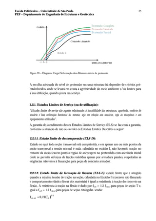 Escola Politécnica – Universidade de São Paulo
PEF – Departamento de Engenharia de Estruturas e Geotécnica
25
Figura 20 – Diagrama Carga-Deformação dos diferentes níveis de protensão
A escolha adequada do nível de protensão em uma estrutura irá depender de critérios pré-
estabelecidos, onde se levará em conta a agressividade do meio ambiente e/ou limites para
a sua utilização, quando posta em serviço.
2.2.1. Estados Limites de Serviço (ou de utilização):
“Estados limites de serviço são aqueles relacionados à durabilidade das estruturas, aparência, conforto do
usuário e boa utilização funcional da mesma, seja em relação aos usuários, seja às máquinas e aos
equipamentos utilizados”.
A garantia do atendimento destes Estados Limites de Serviço (ELS) se faz com a garantia,
conforme a situação de não se exceder os Estados Limites Descritos a seguir:
2.2.1.1. Estado limite de descompressão (ELS-D):
Estado no qual toda seção transversal está comprimida, e em apenas um ou mais pontos da
seção transversal a tensão normal é nula, calculada no estádio I, não havendo tração no
restante da seção (exceto junto à região de ancoragem no protendido com aderência inicial
onde se permite esforços de tração resistidos apenas por armadura passiva, respeitadas as
exigências referentes à fissuração para peças de concreto armado).
2.2.1.2. Estado limite de formação de fissuras (ELS-F): estado limite que é atingido
quando a máxima tensão de tração na seção, calculada no Estádio I (concreto não fissurado
e comportamento elástico linear dos materiais) é igual a resistência à tração do concreto na
flexão. A resistência à tração na flexão é dado por fct,fl = 1,2 fctk,inf para peças de seção T e,
igual a fct,fl = 1,5 fctk,inf para peças de seção retangular, sendo:
( )
2/3
ctk,inf ck
f 0,21 f
=
 