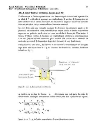Escola Politécnica – Universidade de São Paulo
PEF – Departamento de Engenharia de Estruturas e Geotécnica
26
2.2.1.3. Estado limite de abertura de fissuras (ELS-W):
Estado em que as fissuras apresentam-se com aberturas iguais aos máximos especificados
na tabela 4. A verificação da segurança aos estados limites de abertura de fissuras deve ser
feita calculando-se as tensões nas barras da armadura de tração no estádio II (concreto
fissurado à tração e comportamento elástico linear dos materiais).
Isto será feito para cada elemento ou grupo de elementos das armaduras passiva e de
protensão (excluindo-se os cabos protendidos que estejam dentro da bainha ou cordoalha
engraxada, os quais não são levados em conta no cálculo da fissuração). Esta postura é
tomada devido ao controle da fissuração ser propiciado pela aderência da armadura passiva
e da ativa (pré-tração) com o concreto que a envolve. Nos outros casos a influência da
protensão no controle de fissuração é desprezível, do ponto de vista da aderência.
Será considerada uma área Acr do concreto de envolvimento, constituída por um retângulo
cujos lados não distam mais de 7 φi do contorno do elemento da armadura, conforme
indicado na fig. 21:
Figura 21 – Área Acr do concreto de envolvimento
A grandeza da abertura de fissuras - wk - determinada para cada parte da região de
envolvimento, é dada pela menor dentre aquelas obtidas pelas duas expressões que seguem:
ct
S
S
S
i
k
f
E
w i
i
σ
σ
η
φ 3
)
75
,
0
2
(
10
1
1 −
=








+
−
= 45
4
)
75
,
0
2
(
10
1
1 ri
S
S
i
k
E
w i
ρ
σ
η
φ
Sendo σsi, φi, Esi, ρr definidos para cada área de envolvimento em exame:
 