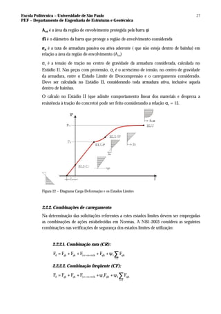 Escola Politécnica – Universidade de São Paulo
PEF – Departamento de Engenharia de Estruturas e Geotécnica
27
Acri é a área da região de envolvimento protegida pela barra φi
φi é o diâmetro da barra que protege a região de envolvimento considerada
ρri é a taxa de armadura passiva ou ativa aderente ( que não esteja dentro de bainha) em
relação a área da região de envolvimento (Acri)
σs é a tensão de tração no centro de gravidade da armadura considerada, calculada no
Estádio II. Nas peças com protensão, σs é o acréscimo de tensão, no centro de gravidade
da armadura, entre o Estado Limite de Descompressão e o carregamento considerado.
Deve ser calculada no Estádio II, considerando toda armadura ativa, inclusive aquela
dentro de bainhas.
O cálculo no Estádio II (que admite comportamento linear dos materiais e despreza a
resistência à tração do concreto) pode ser feito considerando a relação αe = 15.
Figura 22 – Diagrama Carga-Deformação e os Estados Limites
2.2.2. Combinações de carregamento
Na determinação das solicitações referentes a estes estados limites devem ser empregadas
as combinações de ações estabelecidas em Normas. A NB1-2003 considera as seguintes
combinações nas verificações de segurança dos estados limites de utilização:
2.2.2.1. Combinação rara (CR):
d gk pk (cc cs te)k qlk 1 qik
i 1
F F F F F F
+ +
>
= + + + + ψ ∑
2.2.2.2. Combinação freqüente (CF):
d gk pk (cc cs te)k 1 qlk 2 qik
i 1
F F F F F F
+ +
>
= + + +ψ + ψ ∑
 