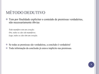 MÉTODO DEDUTIVO Tem por finalidade explicitar o conteúdo de premissas verdadeiras, não necessariamente óbvias Todo mamífero tem um coração; Ora, todos os cães são mamíferos; Logo, todos os cães têm um coração. Se todas as premissas são verdadeiras, a concluão é verdadeira! Toda informação da conclusão já estava implícito nas premissas. 