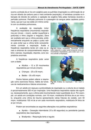 Manual do Atendimento Pré-Hospitalar – SIATE /CBPR
ocorre a entrada de ar rico em oxigênio para os pulmões (inspiração) e a eliminação de ar
rico em dióxido de carbono para o meio ambiente (expiração). A hematose consiste na li-
beração de dióxido de carbono e captação de oxigênio feita pelas hemácias durante a
perfusão pulmonar. Perfusão pulmonar é a passagem do sangue pelos capilares pulmo-
nares, que por sua vez estão em íntimo conta-
to com os alvéolos pulmonares.
A avaliação da respiração inclui:
freqüência respiratória (movimentos respirató-
rios por minuto – mrpm), caráter (superficial e
profunda) e ritmo (regular e irregular). Deve
ser avaliada sem que a vítima perceba, prefe-
rencialmente enquanto se palpa o pulso radi-
al, para evitar que a vítima tente consciente-
mente controlar a respiração. Avalie a
freqüência respiratória tendo em vista os si-
nais e sintomas de comprometimento respira-
tório: cianose, inquietação, dispnéia, sons res-
piratórios anormais.
A freqüência respiratória pode variar
com a idade:
● Adultos – 12 a 20 movimentos
respiratórios por minuto (mrpm);
● Crianças – 20 a 30 mrpm;
● Bebês – 30 a 60 mrpm.
Outros fatores podem alterar a respira-
ção como exercícios físicos, hábito de fumar,
uso de medicamentos e fatores emocionais.
Em um adulto em repouso a profundidade da respiração ou o volume de ar inalado
é aproximadamente 500 ml por inspiração. Uma freqüência respiratória rápida não signifi-
ca, necessariamente, que a vítima está movimentando maior quantidade de ar. Por exem-
plo: um adulto em condições normais, com 16 mrpm, mobilizaria 08 litros de ar por minu-
to, enquanto uma vítima de trauma apresentando várias fraturas de costela, com 40
mrpm, mobilizando 100 ml de ar em cada movimento respiratório, mobilizaria 04 litros de
ar por minuto.
Podem ser encontradas as seguintes alterações nos padrões respiratórios:
● Apnéia – Cessação intermitente (10 a 60 segundos) ou persistente (parada
respiratória) das respirações;
● Bradipnéia – Respiração lenta e regular;
- 85 -
Fig. 6.5 - Vítima consciente. Socorrista simula
estar palpando o pulso radial enquanto conta os
movimentos respiratórios, para evitar que o víti-
ma controle a respiração.
Fig. 6.6 - Análise da respiração – Ver, ouvir e
sentir.
 