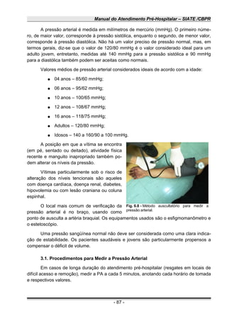 Manual do Atendimento Pré-Hospitalar – SIATE /CBPR
A pressão arterial é medida em milímetros de mercúrio (mmHg). O primeiro núme-
ro, de maior valor, corresponde à pressão sistólica, enquanto o segundo, de menor valor,
corresponde à pressão diastólica. Não há um valor preciso de pressão normal, mas, em
termos gerais, diz-se que o valor de 120/80 mmHg é o valor considerado ideal para um
adulto jovem, entretanto, medidas até 140 mmHg para a pressão sistólica e 90 mmHg
para a diastólica também podem ser aceitas como normais.
Valores médios de pressão arterial considerados ideais de acordo com a idade:
● 04 anos – 85/60 mmHg;
● 06 anos – 95/62 mmHg;
● 10 anos – 100/65 mmHg;
● 12 anos – 108/67 mmHg;
● 16 anos – 118/75 mmHg;
● Adultos – 120/80 mmHg;
● Idosos – 140 a 160/90 a 100 mmHg.
A posição em que a vítima se encontra
(em pé, sentado ou deitado), atividade física
recente e manguito inapropriado também po-
dem alterar os níveis da pressão.
Vítimas particularmente sob o risco de
alteração dos níveis tencionais são aqueles
com doença cardíaca, doença renal, diabetes,
hipovolemia ou com lesão craniana ou coluna
espinhal.
O local mais comum de verificação da
pressão arterial é no braço, usando como
ponto de ausculta a artéria braquial. Os equipamentos usados são o esfigmomanômetro e
o estetoscópio.
Uma pressão sangüínea normal não deve ser considerada como uma clara indica-
ção de estabilidade. Os pacientes saudáveis e jovens são particularmente propensos a
compensar o déficit de volume.
3.1. Procedimentos para Medir a Pressão Arterial
Em casos de longa duração do atendimento pré-hospitalar (resgates em locais de
difícil acesso e remoção), medir a PA a cada 5 minutos, anotando cada horário de tomada
e respectivos valores.
- 87 -
Fig. 6.8 - Método auscultatório para medir a
pressão arterial.
 
