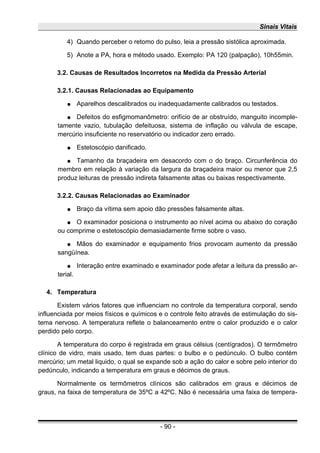 Sinais Vitais
4) Quando perceber o retomo do pulso, leia a pressão sistólica aproximada.
5) Anote a PA, hora e método usado. Exemplo: PA 120 (palpação), 10h55min.
3.2. Causas de Resultados Incorretos na Medida da Pressão Arterial
3.2.1. Causas Relacionadas ao Equipamento
● Aparelhos descalibrados ou inadequadamente calibrados ou testados.
● Defeitos do esfigmomanômetro: orifício de ar obstruído, manguito incomple-
tamente vazio, tubulação defeituosa, sistema de inflação ou válvula de escape,
mercúrio insuficiente no reservatório ou indicador zero errado.
● Estetoscópio danificado.
● Tamanho da braçadeira em desacordo com o do braço. Circunferência do
membro em relação à variação da largura da braçadeira maior ou menor que 2,5
produz leituras de pressão indireta falsamente altas ou baixas respectivamente.
3.2.2. Causas Relacionadas ao Examinador
● Braço da vítima sem apoio dão pressões falsamente altas.
● O examinador posiciona o instrumento ao nível acima ou abaixo do coração
ou comprime o estetoscópio demasiadamente firme sobre o vaso.
● Mãos do examinador e equipamento frios provocam aumento da pressão
sangüínea.
● Interação entre examinado e examinador pode afetar a leitura da pressão ar-
terial.
4. Temperatura
Existem vários fatores que influenciam no controle da temperatura corporal, sendo
influenciada por meios físicos e químicos e o controle feito através de estimulação do sis-
tema nervoso. A temperatura reflete o balanceamento entre o calor produzido e o calor
perdido pelo corpo.
A temperatura do corpo é registrada em graus célsius (centígrados). O termômetro
clínico de vidro, mais usado, tem duas partes: o bulbo e o pedúnculo. O bulbo contém
mercúrio; um metal liquido, o qual se expande sob a ação do calor e sobre pelo interior do
pedúnculo, indicando a temperatura em graus e décimos de graus.
Normalmente os termômetros clínicos são calibrados em graus e décimos de
graus, na faixa de temperatura de 35ºC a 42ºC. Não é necessária uma faixa de tempera-
- 90 -
 