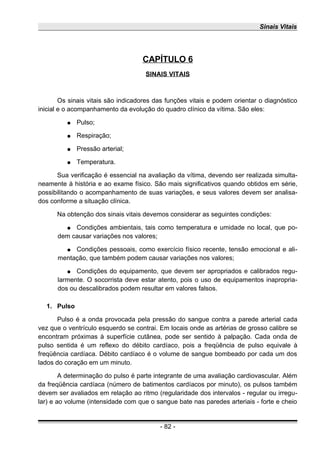 Sinais Vitais
CAPÍTULO 6
SINAIS VITAIS
Os sinais vitais são indicadores das funções vitais e podem orientar o diagnóstico
inicial e o acompanhamento da evolução do quadro clínico da vítima. São eles:
● Pulso;
● Respiração;
● Pressão arterial;
● Temperatura.
Sua verificação é essencial na avaliação da vítima, devendo ser realizada simulta-
neamente à história e ao exame físico. São mais significativos quando obtidos em série,
possibilitando o acompanhamento de suas variações, e seus valores devem ser analisa-
dos conforme a situação clínica.
Na obtenção dos sinais vitais devemos considerar as seguintes condições:
● Condições ambientais, tais como temperatura e umidade no local, que po-
dem causar variações nos valores;
● Condições pessoais, como exercício físico recente, tensão emocional e ali-
mentação, que também podem causar variações nos valores;
● Condições do equipamento, que devem ser apropriados e calibrados regu-
larmente. O socorrista deve estar atento, pois o uso de equipamentos inapropria-
dos ou descalibrados podem resultar em valores falsos.
1. Pulso
Pulso é a onda provocada pela pressão do sangue contra a parede arterial cada
vez que o ventrículo esquerdo se contrai. Em locais onde as artérias de grosso calibre se
encontram próximas à superfície cutânea, pode ser sentido à palpação. Cada onda de
pulso sentida é um reflexo do débito cardíaco, pois a freqüência de pulso equivale à
freqüência cardíaca. Débito cardíaco é o volume de sangue bombeado por cada um dos
lados do coração em um minuto.
A determinação do pulso é parte integrante de uma avaliação cardiovascular. Além
da freqüência cardíaca (número de batimentos cardíacos por minuto), os pulsos também
devem ser avaliados em relação ao ritmo (regularidade dos intervalos - regular ou irregu-
lar) e ao volume (intensidade com que o sangue bate nas paredes arteriais - forte e cheio
- 82 -
 