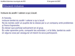 Educació inclusiva Incloure és acollir i valorar a qui s’acull. A l’escola, incloure també és acollir i valorar a qui s’acull. No és només cedir un pupitre de la classe per a un company amb problemes a l’hora d’aprendre. És deixar que participi activament en el grup. És voler aprendre junts, compartir les activitats i, si fa falta, també és cedir en alguna cosa per assegurar al màxim la seva participació. Acollida d’alumnes nouvinguts als IES      10 de gener de 2007 