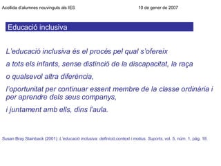 Educació inclusiva Acollida d’alumnes nouvinguts als IES      10 de gener de 2007 Susan Bray Stainback (2001):  L’educació inclusiva: definició,context i motius .  Suports , vol. 5, núm. 1, pàg. 18 . L’educació inclusiva és el procés pel qual s’ofereix a tots els infants, sense distinció de la discapacitat, la raça o qualsevol altra diferència, l’oportunitat per continuar essent membre de la classe ordinària i per aprendre dels seus companys, i juntament amb ells, dins l’aula. 