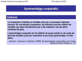 Aprenentatge cooperatiu Definició La cooperació consisteix en treballar junts per a aconseguir objectius comuns. En una situació cooperativa, els individus procuren obtenir els resultats que siguin beneficiosos per a ells mateixos i per als altres membres del grup. L’aprenentatge cooperatiu és l’ús didàctic de grups reduïts en els quals els alumnes treballen junts per maximitzar el seu propi aprenentatge i el dels altres. Johnson, Johnson y Holubec (1999):  El aprendizaje cooperativo en el aula . Buenos Aires: Paidós, p. 14. Acollida d’alumnes nouvinguts als IES      10 de gener de 2007 