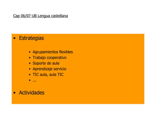 Cap 06/07 UB Lengua castellana Estrategias Agrupamientos flexibles Trabajo cooperativo Soporte de aula Aprendizaje servicio TIC aula, aula TIC ... Actividades 