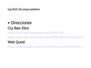 Cap 06/07 UB Lengua castellana Direcciones Crp Baix Ebre  http://www.xtec.es/serveis/crp/e3990103/ http://www.xtec.es/serveis/crp/e3990103/formaciorecursos/formacio3.htm Web Quest http://www.quadernsdigitals.net/index.php?accionMenu=hemeroteca.VisualizaArticuloIU.visualiza&articulo_id=7360 