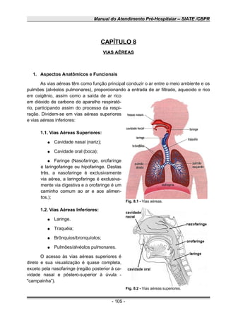 Manual do Atendimento Pré-Hospitalar – SIATE /CBPR
CAPÍTULO 8
VIAS AÉREAS
1. Aspectos Anatômicos e Funcionais
As vias aéreas têm como função principal conduzir o ar entre o meio ambiente e os
pulmões (alvéolos pulmonares), proporcionando a entrada de ar filtrado, aquecido e rico
em oxigênio, assim como a saída de ar rico
em dióxido de carbono do aparelho respirató-
rio, participando assim do processo da respi-
ração. Dividem-se em vias aéreas superiores
e vias aéreas inferiores:
1.1. Vias Aéreas Superiores:
● Cavidade nasal (nariz);
● Cavidade oral (boca);
● Faringe (Nasofaringe, orofaringe
e laringofaringe ou hipofaringe. Destas
três, a nasofaringe é exclusivamente
via aérea, a laringofaringe é exclusiva-
mente via digestiva e a orofaringe é um
caminho comum ao ar e aos alimen-
tos.);
1.2. Vias Aéreas Inferiores:
● Laringe.
● Traquéia;
● Brônquios/bronquíolos;
● Pulmões/alvéolos pulmonares.
O acesso às vias aéreas superiores é
direto e sua visualização é quase completa,
exceto pela nasofaringe (região posterior à ca-
vidade nasal e póstero-superior à úvula -
"campainha”).
- 105 -
Fig. 8.1 - Vias aéreas.
Fig. 8.2 - Vias aéreas superiores.
 