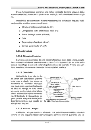 Manual do Atendimento Pré-Hospitalar – SIATE /CBPR
Dessa forma consegue-se manter uma melhor ventilação da vítima utilizando balão
auto-inflável (ambu) ou respirador para manter ventilação artificial enriquecida com oxigê-
nio.
O socorrista deve conhecer o material necessário para a intubação traqueal, objeti-
vando auxiliar o médico nesse procedimento:
● Cânulas endotraqueais (nos 2,5 a 9,0);
● Laringoscópio (cabo e lâminas de nos 0 a 4)
● Pinças de Magill (adulto e infantil);
● Guia;
● Cadarço (para fixação da cânula);
● Seringa (para insuflar o ".cuff').
5.2.3. Alternativos
5.2.3.1. Obturador Esofágico
É um dispositivo composto de uma máscara facial que cobre boca e nariz, adapta-
da a um tubo com balonete na extremidade oposta. O tubo é passado por via oral e se lo-
calizará no esôfago, o qual será obliterado pela insuflação do balonete. A vitima será ven-
tilada através da máscara que deve estar bem adaptada à sua face.
5.2.3.2. Combitube
O Combitube é um tubo de du-
plo lúmem com 02 balonetes (proximal
orofaríngeo e distal). Um lúmem se
assemelha ao obturador esofágico,
com fundo cego e perfurações laterais
na altura da faringe. O outro lúmem
apresenta a extremidade distal aberta
similar ao um tubo traqueal convencio-
nal. O Combitube é introduzido às ce-
gas e permite adequada ventilação in-
dependentemente de sua posição ser
esofágica ou traqueal.
5.2.3.3. Máscara Laríngea
A Máscara Laríngea é um tubo semicurvo, que se inicia em um conector padrão e
termina em uma pequena máscara com um suporte periférico inflável, que forma uma ve-
- 117 -
Fig 8.23 – Visão lateral do combitube.
 