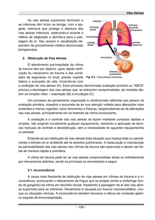 Vias Aéreas
As vias aéreas superiores terminam e
as inferiores têm início na laringe, com a epi-
glote, estrutura que protege a abertura das
vias aéreas inferiores, obstruindo-a durante o
reflexo de deglutição e abrindo-a para a pas-
sagem do ar. Seu acesso e visualização de-
pendem de procedimento médico denominado
laringoscopia.
2. Obstrução de Vias Aéreas
O atendimento pré-hospitalar da vítima
de trauma tem por objetivo, após rápida verifi-
cação do mecanismo de trauma e das condi-
ções de segurança no local, prestar suporte
básico e avançado de vida, iniciando-se com
a avaliação de vias aéreas (A). Esse processo denominado avaliação primária ou “ABCD”
prioriza a abordagem das vias aéreas que, se estiverem comprometidas, de imediato afe-
tam as funções vitais – respiração (B) e circulação (C).
Um processo de pensamento organizado e condicionado referente aos passos da
avaliação primária, impedirá o socorrista de ter sua atenção voltada para alterações mais
evidentes e menos urgentes, como ferimentos e fraturas, despercebendo-se de alterações
nas vias aéreas, principalmente em se tratando de vítima inconsciente.
A avaliação e o controle das vias aéreas se fazem mediante condutas rápidas e
simples, não exigindo inicialmente qualquer equipamento, bastando a aplicação de técni-
cas manuais de controle e desobstrução, sem a necessidade de aguardar equipamentos
ou pessoal.
Entende-se por obstrução de vias aéreas toda situação que impeça total ou parcial-
mente o trânsito do ar ambiente até os alvéolos pulmonares. A restauração e manutenção
da permeabilidade das vias aéreas nas vítimas de trauma são essenciais e devem ser fei-
tas de maneira rápida e prioritária.
A vítima de trauma pode ter as vias aéreas comprometidas direta ou indiretamente
por mecanismos distintos, sendo os principais os enumerados a seguir:
2.1. Inconsciência
A causa mais freqüente de obstrução de vias aéreas em vítimas de trauma é a in-
consciência, provocando o relaxamento da língua que se projeta contra a orofaringe (fun-
do da garganta) da vítima em decúbito dorsal, impedindo a passagem de ar das vias aére-
as superiores para as inferiores. Geralmente é causada por trauma cranioencefálico, cho-
que ou situações clínicas. A inconsciência também favorece o refluxo do conteúdo gástri-
co seguido de broncoaspiração.
- 106 -
Fig. 8.3 - Vias aéreas inferiores.
 