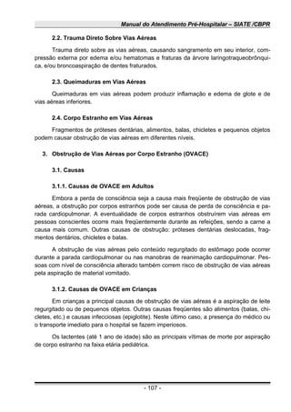 Manual do Atendimento Pré-Hospitalar – SIATE /CBPR
2.2. Trauma Direto Sobre Vias Aéreas
Trauma direto sobre as vias aéreas, causando sangramento em seu interior, com-
pressão externa por edema e/ou hematomas e fraturas da árvore laringotraqueobrônqui-
ca, e/ou broncoaspiração de dentes fraturados.
2.3. Queimaduras em Vias Aéreas
Queimaduras em vias aéreas podem produzir inflamação e edema de glote e de
vias aéreas inferiores.
2.4. Corpo Estranho em Vias Aéreas
Fragmentos de próteses dentárias, alimentos, balas, chicletes e pequenos objetos
podem causar obstrução de vias aéreas em diferentes níveis.
3. Obstrução de Vias Aéreas por Corpo Estranho (OVACE)
3.1. Causas
3.1.1. Causas de OVACE em Adultos
Embora a perda de consciência seja a causa mais freqüente de obstrução de vias
aéreas, a obstrução por corpos estranhos pode ser causa de perda de consciência e pa-
rada cardiopulmonar. A eventualidade de corpos estranhos obstruírem vias aéreas em
pessoas conscientes ocorre mais freqüentemente durante as refeições, sendo a carne a
causa mais comum. Outras causas de obstrução: próteses dentárias deslocadas, frag-
mentos dentários, chicletes e balas.
A obstrução de vias aéreas pelo conteúdo regurgitado do estômago pode ocorrer
durante a parada cardiopulmonar ou nas manobras de reanimação cardiopulmonar. Pes-
soas com nível de consciência alterado também correm risco de obstrução de vias aéreas
pela aspiração de material vomitado.
3.1.2. Causas de OVACE em Crianças
Em crianças a principal causas de obstrução de vias aéreas é a aspiração de leite
regurgitado ou de pequenos objetos. Outras causas freqüentes são alimentos (balas, chi-
cletes, etc.) e causas infecciosas (epiglotite). Neste último caso, a presença do médico ou
o transporte imediato para o hospital se fazem imperiosos.
Os lactentes (até 1 ano de idade) são as principais vítimas de morte por aspiração
de corpo estranho na faixa etária pediátrica.
- 107 -
 