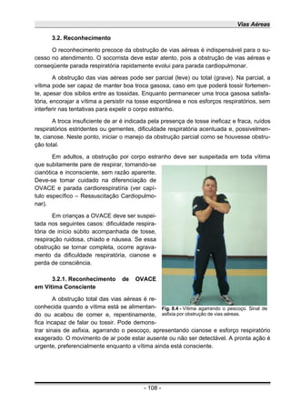 Vias Aéreas
3.2. Reconhecimento
O reconhecimento precoce da obstrução de vias aéreas é indispensável para o su-
cesso no atendimento. O socorrista deve estar atento, pois a obstrução de vias aéreas e
conseqüente parada respiratória rapidamente evolui para parada cardiopulmonar.
A obstrução das vias aéreas pode ser parcial (leve) ou total (grave). Na parcial, a
vítima pode ser capaz de manter boa troca gasosa, caso em que poderá tossir fortemen-
te, apesar dos sibilos entre as tossidas. Enquanto permanecer uma troca gasosa satisfa-
tória, encorajar a vítima a persistir na tosse espontânea e nos esforços respiratórios, sem
interferir nas tentativas para expelir o corpo estranho.
A troca insuficiente de ar é indicada pela presença de tosse ineficaz e fraca, ruídos
respiratórios estridentes ou gementes, dificuldade respiratória acentuada e, possivelmen-
te, cianose. Neste ponto, iniciar o manejo da obstrução parcial como se houvesse obstru-
ção total.
Em adultos, a obstrução por corpo estranho deve ser suspeitada em toda vítima
que subitamente pare de respirar, tornando-se
cianótica e inconsciente, sem razão aparente.
Deve-se tomar cuidado na diferenciação de
OVACE e parada cardiorespiratíria (ver capí-
tulo específico – Ressuscitação Cardiopulmo-
nar).
Em crianças a OVACE deve ser suspei-
tada nos seguintes casos: dificuldade respira-
tória de início súbito acompanhada de tosse,
respiração ruidosa, chiado e náusea. Se essa
obstrução se tornar completa, ocorre agrava-
mento da dificuldade respiratória, cianose e
perda de consciência.
3.2.1. Reconhecimento de OVACE
em Vítima Consciente
A obstrução total das vias aéreas é re-
conhecida quando a vítima está se alimentan-
do ou acabou de comer e, repentinamente,
fica incapaz de falar ou tossir. Pode demons-
trar sinais de asfixia, agarrando o pescoço, apresentando cianose e esforço respiratório
exagerado. O movimento de ar pode estar ausente ou não ser detectável. A pronta ação é
urgente, preferencialmente enquanto a vítima ainda está consciente.
- 108 -
Fig. 8.4 - Vítima agarrando o pescoço. Sinal de
asfixia por obstrução de vias aéreas.
 