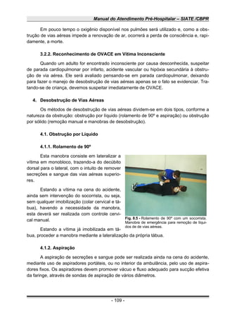 Manual do Atendimento Pré-Hospitalar – SIATE /CBPR
Em pouco tempo o oxigênio disponível nos pulmões será utilizado e, como a obs-
trução de vias aéreas impede a renovação de ar, ocorrerá a perda de consciência e, rapi-
damente, a morte.
3.2.2. Reconhecimento de OVACE em Vítima Inconsciente
Quando um adulto for encontrado inconsciente por causa desconhecida, suspeitar
de parada cardiopulmonar por infarto, acidente vascular ou hipóxia secundária à obstru-
ção de via aérea. Ele será avaliado pensando-se em parada cardiopulmonar, deixando
para fazer o manejo de desobstrução de vias aéreas apenas se o fato se evidenciar. Tra-
tando-se de criança, devemos suspeitar imediatamente de OVACE.
4. Desobstrução de Vias Aéreas
Os métodos de desobstrução de vias aéreas dividem-se em dois tipos, conforme a
natureza da obstrução: obstrução por líquido (rolamento de 90º e aspiração) ou obstrução
por sólido (remoção manual e manobras de desobstrução).
4.1. Obstrução por Líquido
4.1.1. Rolamento de 90º
Esta manobra consiste em lateralizar a
vítima em monobloco, trazendo-a do decúbito
dorsal para o lateral, com o intuito de remover
secreções e sangue das vias aéreas superio-
res.
Estando a vítima na cena do acidente,
ainda sem intervenção do socorrista, ou seja,
sem qualquer imobilização (colar cervical e tá-
bua), havendo a necessidade da manobra,
esta deverá ser realizada com controle cervi-
cal manual.
Estando a vítima já imobilizada em tá-
bua, proceder a manobra mediante a lateralização da própria tábua.
4.1.2. Aspiração
A aspiração de secreções e sangue pode ser realizada ainda na cena do acidente,
mediante uso de aspiradores portáteis, ou no interior da ambulância, pelo uso de aspira-
dores fixos. Os aspiradores devem promover vácuo e fluxo adequado para sucção efetiva
da faringe, através de sondas de aspiração de vários diâmetros.
- 109 -
Fig. 8.5 - Rolamento de 90º com um socorrista.
Manobra de emergência para remoção de líqui-
dos de de vias aéreas.
 