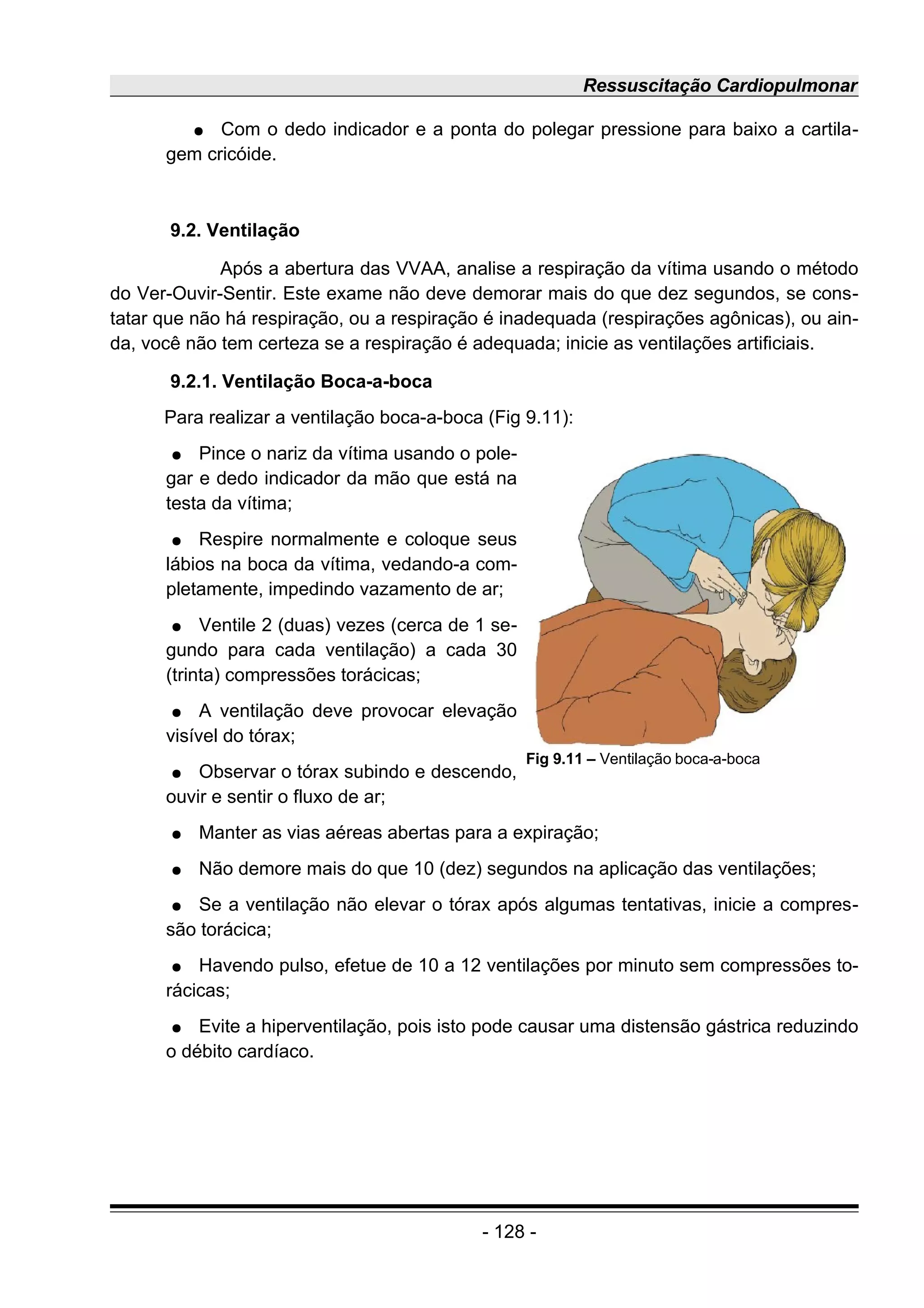 Ressuscitação Cardiopulmonar
● Com o dedo indicador e a ponta do polegar pressione para baixo a cartila-
gem cricóide.
9.2. Ventilação
Após a abertura das VVAA, analise a respiração da vítima usando o método
do Ver-Ouvir-Sentir. Este exame não deve demorar mais do que dez segundos, se cons-
tatar que não há respiração, ou a respiração é inadequada (respirações agônicas), ou ain-
da, você não tem certeza se a respiração é adequada; inicie as ventilações artificiais.
9.2.1. Ventilação Boca-a-boca
Para realizar a ventilação boca-a-boca (Fig 9.11):
● Pince o nariz da vítima usando o pole-
gar e dedo indicador da mão que está na
testa da vítima;
● Respire normalmente e coloque seus
lábios na boca da vítima, vedando-a com-
pletamente, impedindo vazamento de ar;
● Ventile 2 (duas) vezes (cerca de 1 se-
gundo para cada ventilação) a cada 30
(trinta) compressões torácicas;
● A ventilação deve provocar elevação
visível do tórax;
● Observar o tórax subindo e descendo,
ouvir e sentir o fluxo de ar;
● Manter as vias aéreas abertas para a expiração;
● Não demore mais do que 10 (dez) segundos na aplicação das ventilações;
● Se a ventilação não elevar o tórax após algumas tentativas, inicie a compres-
são torácica;
● Havendo pulso, efetue de 10 a 12 ventilações por minuto sem compressões to-
rácicas;
● Evite a hiperventilação, pois isto pode causar uma distensão gástrica reduzindo
o débito cardíaco.
- 128 -
Fig 9.11 – Ventilação boca-a-boca
 