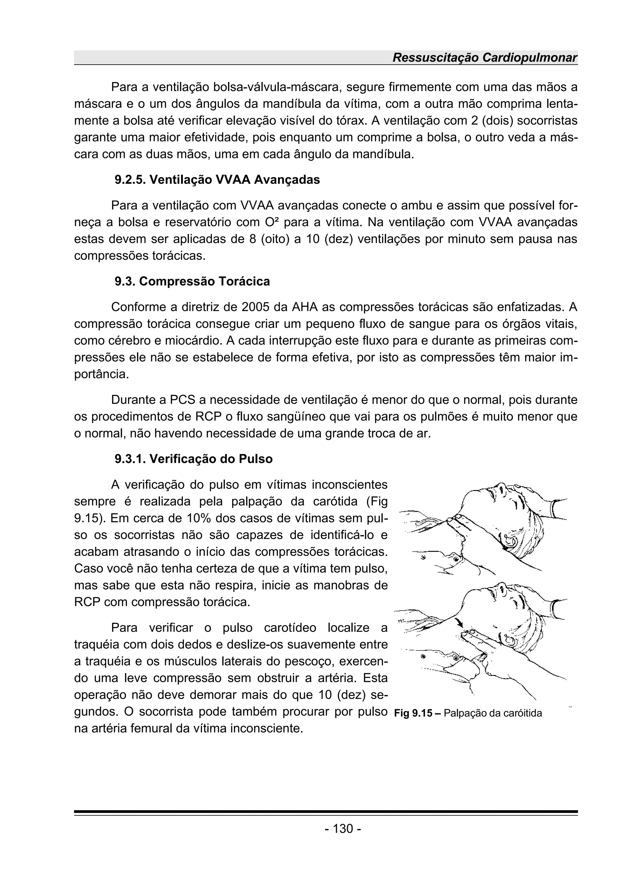 Ressuscitação Cardiopulmonar
Para a ventilação bolsa-válvula-máscara, segure firmemente com uma das mãos a
máscara e o um dos ângulos da mandíbula da vítima, com a outra mão comprima lenta-
mente a bolsa até verificar elevação visível do tórax. A ventilação com 2 (dois) socorristas
garante uma maior efetividade, pois enquanto um comprime a bolsa, o outro veda a más-
cara com as duas mãos, uma em cada ângulo da mandíbula.
9.2.5. Ventilação VVAA Avançadas
Para a ventilação com VVAA avançadas conecte o ambu e assim que possível for-
neça a bolsa e reservatório com O² para a vítima. Na ventilação com VVAA avançadas
estas devem ser aplicadas de 8 (oito) a 10 (dez) ventilações por minuto sem pausa nas
compressões torácicas.
9.3. Compressão Torácica
Conforme a diretriz de 2005 da AHA as compressões torácicas são enfatizadas. A
compressão torácica consegue criar um pequeno fluxo de sangue para os órgãos vitais,
como cérebro e miocárdio. A cada interrupção este fluxo para e durante as primeiras com-
pressões ele não se estabelece de forma efetiva, por isto as compressões têm maior im-
portância.
Durante a PCS a necessidade de ventilação é menor do que o normal, pois durante
os procedimentos de RCP o fluxo sangüíneo que vai para os pulmões é muito menor que
o normal, não havendo necessidade de uma grande troca de ar.
9.3.1. Verificação do Pulso
A verificação do pulso em vítimas inconscientes
sempre é realizada pela palpação da carótida (Fig
9.15). Em cerca de 10% dos casos de vítimas sem pul-
so os socorristas não são capazes de identificá-lo e
acabam atrasando o início das compressões torácicas.
Caso você não tenha certeza de que a vítima tem pulso,
mas sabe que esta não respira, inicie as manobras de
RCP com compressão torácica.
Para verificar o pulso carotídeo localize a
traquéia com dois dedos e deslize-os suavemente entre
a traquéia e os músculos laterais do pescoço, exercen-
do uma leve compressão sem obstruir a artéria. Esta
operação não deve demorar mais do que 10 (dez) se-
gundos. O socorrista pode também procurar por pulso
na artéria femural da vítima inconsciente.
- 130 -
Fig 9.15 – Palpação da caróitida
 