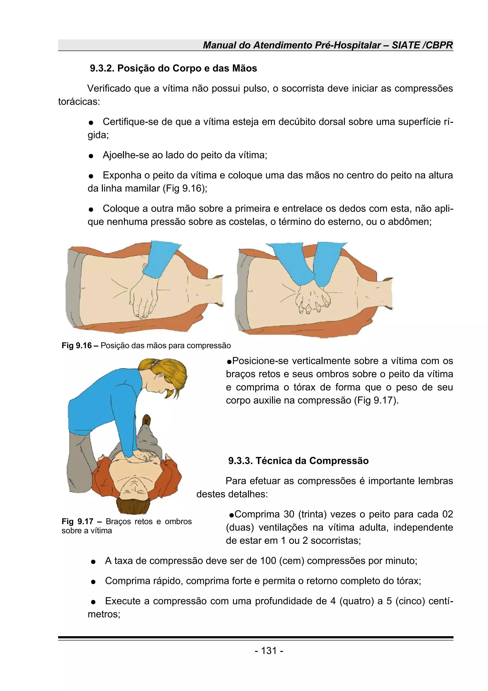Manual do Atendimento Pré-Hospitalar – SIATE /CBPR
9.3.2. Posição do Corpo e das Mãos
Verificado que a vítima não possui pulso, o socorrista deve iniciar as compressões
torácicas:
● Certifique-se de que a vítima esteja em decúbito dorsal sobre uma superfície rí-
gida;
● Ajoelhe-se ao lado do peito da vítima;
● Exponha o peito da vítima e coloque uma das mãos no centro do peito na altura
da linha mamilar (Fig 9.16);
● Coloque a outra mão sobre a primeira e entrelace os dedos com esta, não apli-
que nenhuma pressão sobre as costelas, o término do esterno, ou o abdômen;
●Posicione-se verticalmente sobre a vítima com os
braços retos e seus ombros sobre o peito da vítima
e comprima o tórax de forma que o peso de seu
corpo auxilie na compressão (Fig 9.17).
9.3.3. Técnica da Compressão
Para efetuar as compressões é importante lembras
destes detalhes:
●Comprima 30 (trinta) vezes o peito para cada 02
(duas) ventilações na vítima adulta, independente
de estar em 1 ou 2 socorristas;
● A taxa de compressão deve ser de 100 (cem) compressões por minuto;
● Comprima rápido, comprima forte e permita o retorno completo do tórax;
● Execute a compressão com uma profundidade de 4 (quatro) a 5 (cinco) centí-
metros;
- 131 -
Fig 9.16 – Posição das mãos para compressão
Fig 9.17 – Braços retos e ombros
sobre a vítima
 