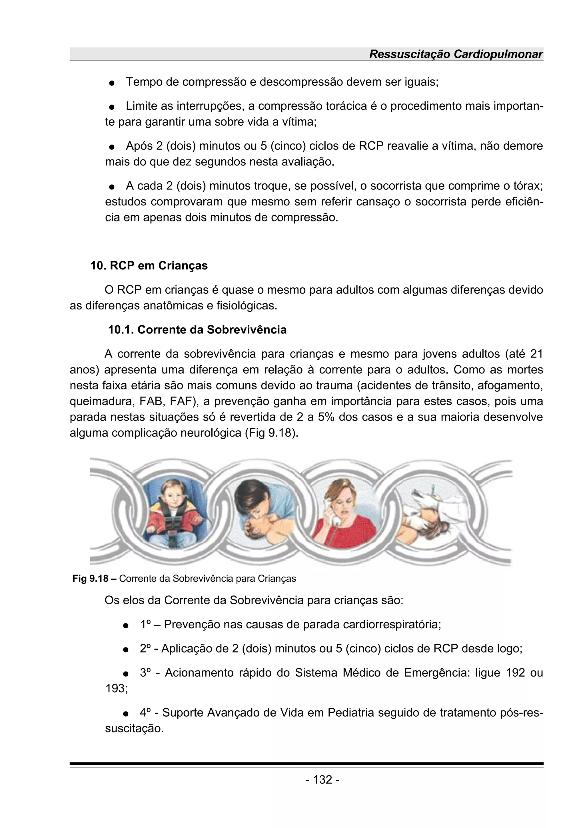 Ressuscitação Cardiopulmonar
● Tempo de compressão e descompressão devem ser iguais;
● Limite as interrupções, a compressão torácica é o procedimento mais importan-
te para garantir uma sobre vida a vítima;
● Após 2 (dois) minutos ou 5 (cinco) ciclos de RCP reavalie a vítima, não demore
mais do que dez segundos nesta avaliação.
● A cada 2 (dois) minutos troque, se possível, o socorrista que comprime o tórax;
estudos comprovaram que mesmo sem referir cansaço o socorrista perde eficiên-
cia em apenas dois minutos de compressão.
10. RCP em Crianças
O RCP em crianças é quase o mesmo para adultos com algumas diferenças devido
as diferenças anatômicas e fisiológicas.
10.1. Corrente da Sobrevivência
A corrente da sobrevivência para crianças e mesmo para jovens adultos (até 21
anos) apresenta uma diferença em relação à corrente para o adultos. Como as mortes
nesta faixa etária são mais comuns devido ao trauma (acidentes de trânsito, afogamento,
queimadura, FAB, FAF), a prevenção ganha em importância para estes casos, pois uma
parada nestas situações só é revertida de 2 a 5% dos casos e a sua maioria desenvolve
alguma complicação neurológica (Fig 9.18).
Os elos da Corrente da Sobrevivência para crianças são:
● 1º – Prevenção nas causas de parada cardiorrespiratória;
● 2º - Aplicação de 2 (dois) minutos ou 5 (cinco) ciclos de RCP desde logo;
● 3º - Acionamento rápido do Sistema Médico de Emergência: ligue 192 ou
193;
● 4º - Suporte Avançado de Vida em Pediatria seguido de tratamento pós-res-
suscitação.
- 132 -
Fig 9.18 – Corrente da Sobrevivência para Crianças
 