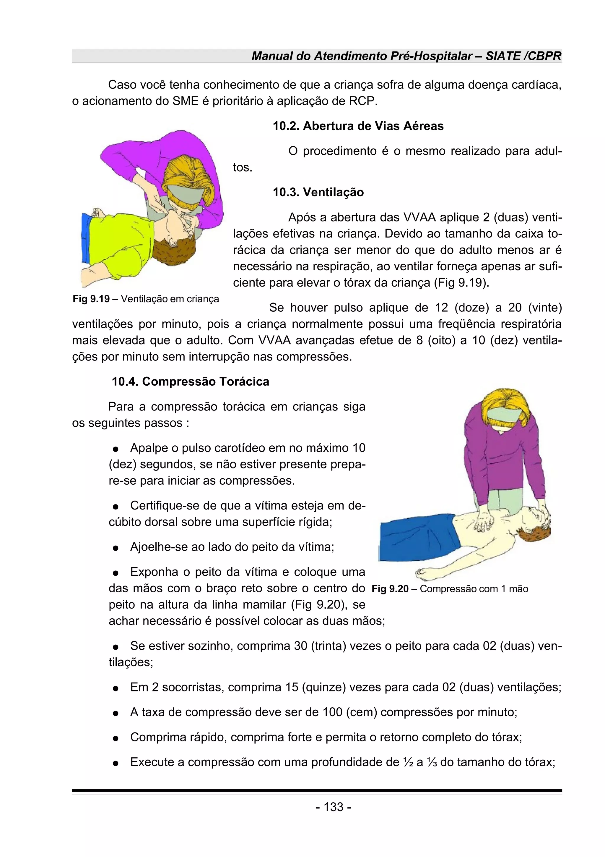 Manual do Atendimento Pré-Hospitalar – SIATE /CBPR
Caso você tenha conhecimento de que a criança sofra de alguma doença cardíaca,
o acionamento do SME é prioritário à aplicação de RCP.
10.2. Abertura de Vias Aéreas
O procedimento é o mesmo realizado para adul-
tos.
10.3. Ventilação
Após a abertura das VVAA aplique 2 (duas) venti-
lações efetivas na criança. Devido ao tamanho da caixa to-
rácica da criança ser menor do que do adulto menos ar é
necessário na respiração, ao ventilar forneça apenas ar sufi-
ciente para elevar o tórax da criança (Fig 9.19).
Se houver pulso aplique de 12 (doze) a 20 (vinte)
ventilações por minuto, pois a criança normalmente possui uma freqüência respiratória
mais elevada que o adulto. Com VVAA avançadas efetue de 8 (oito) a 10 (dez) ventila-
ções por minuto sem interrupção nas compressões.
10.4. Compressão Torácica
Para a compressão torácica em crianças siga
os seguintes passos :
● Apalpe o pulso carotídeo em no máximo 10
(dez) segundos, se não estiver presente prepa-
re-se para iniciar as compressões.
● Certifique-se de que a vítima esteja em de-
cúbito dorsal sobre uma superfície rígida;
● Ajoelhe-se ao lado do peito da vítima;
● Exponha o peito da vítima e coloque uma
das mãos com o braço reto sobre o centro do
peito na altura da linha mamilar (Fig 9.20), se
achar necessário é possível colocar as duas mãos;
● Se estiver sozinho, comprima 30 (trinta) vezes o peito para cada 02 (duas) ven-
tilações;
● Em 2 socorristas, comprima 15 (quinze) vezes para cada 02 (duas) ventilações;
● A taxa de compressão deve ser de 100 (cem) compressões por minuto;
● Comprima rápido, comprima forte e permita o retorno completo do tórax;
● Execute a compressão com uma profundidade de ½ a ⅓ do tamanho do tórax;
- 133 -
Fig 9.19 – Ventilação em criança
Fig 9.20 – Compressão com 1 mão
 