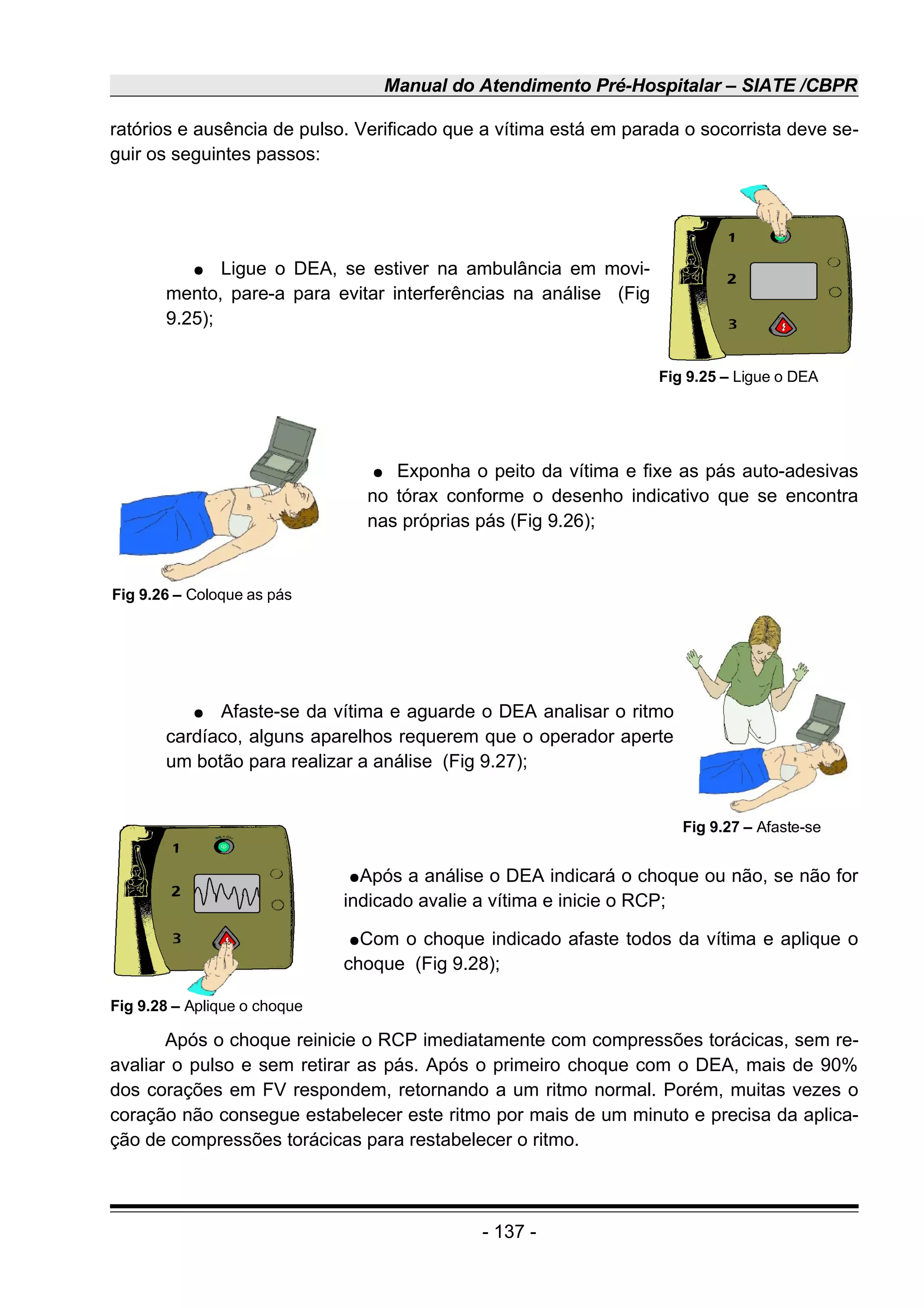 Manual do Atendimento Pré-Hospitalar – SIATE /CBPR
ratórios e ausência de pulso. Verificado que a vítima está em parada o socorrista deve se-
guir os seguintes passos:
● Ligue o DEA, se estiver na ambulância em movi-
mento, pare-a para evitar interferências na análise (Fig
9.25);
● Exponha o peito da vítima e fixe as pás auto-adesivas
no tórax conforme o desenho indicativo que se encontra
nas próprias pás (Fig 9.26);
● Afaste-se da vítima e aguarde o DEA analisar o ritmo
cardíaco, alguns aparelhos requerem que o operador aperte
um botão para realizar a análise (Fig 9.27);
●Após a análise o DEA indicará o choque ou não, se não for
indicado avalie a vítima e inicie o RCP;
●Com o choque indicado afaste todos da vítima e aplique o
choque (Fig 9.28);
Após o choque reinicie o RCP imediatamente com compressões torácicas, sem re-
avaliar o pulso e sem retirar as pás. Após o primeiro choque com o DEA, mais de 90%
dos corações em FV respondem, retornando a um ritmo normal. Porém, muitas vezes o
coração não consegue estabelecer este ritmo por mais de um minuto e precisa da aplica-
ção de compressões torácicas para restabelecer o ritmo.
- 137 -
Fig 9.26 – Coloque as pás
Fig 9.25 – Ligue o DEA
Fig 9.27 – Afaste-se
Fig 9.28 – Aplique o choque
 