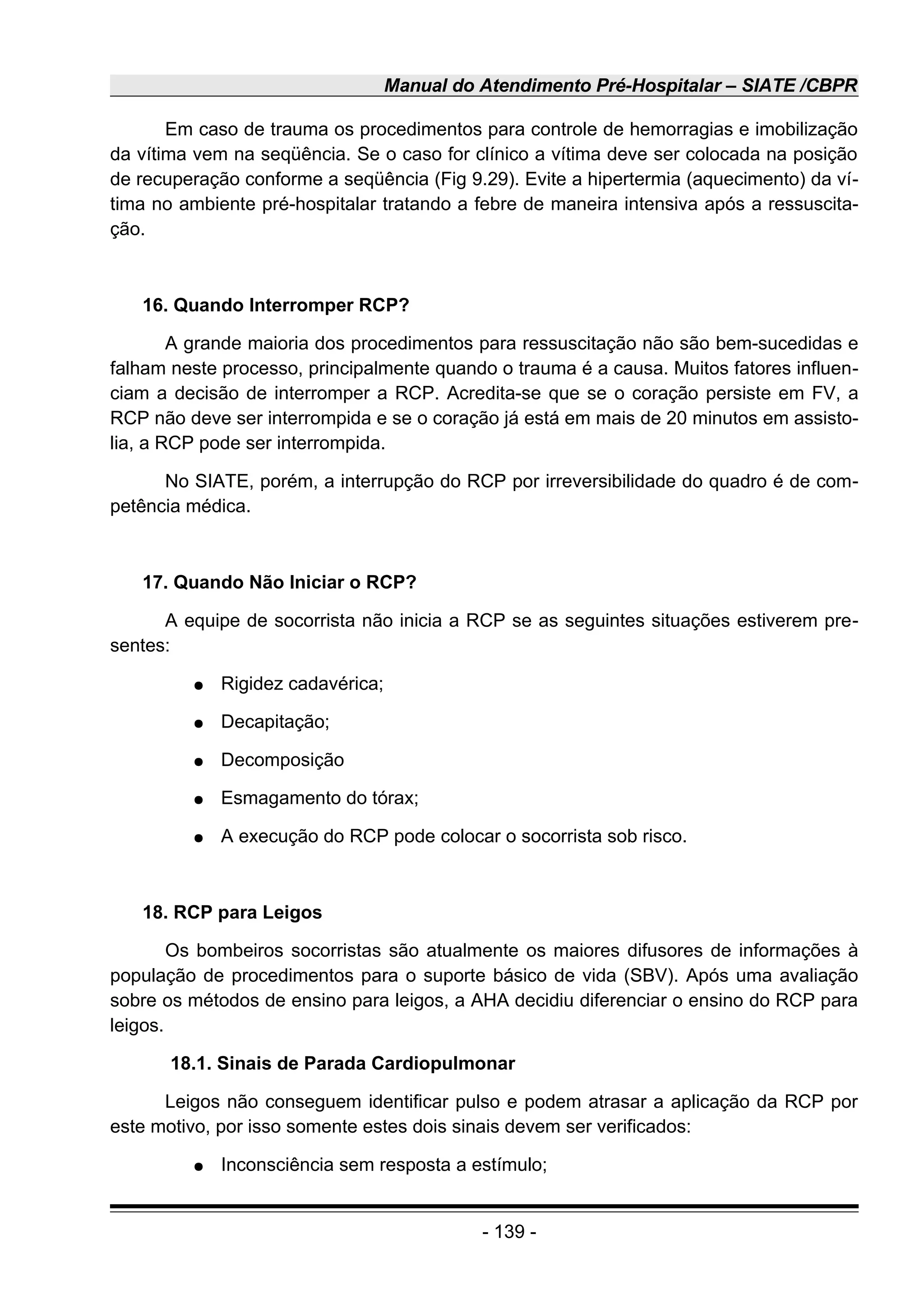 Manual do Atendimento Pré-Hospitalar – SIATE /CBPR
Em caso de trauma os procedimentos para controle de hemorragias e imobilização
da vítima vem na seqüência. Se o caso for clínico a vítima deve ser colocada na posição
de recuperação conforme a seqüência (Fig 9.29). Evite a hipertermia (aquecimento) da ví-
tima no ambiente pré-hospitalar tratando a febre de maneira intensiva após a ressuscita-
ção.
16. Quando Interromper RCP?
A grande maioria dos procedimentos para ressuscitação não são bem-sucedidas e
falham neste processo, principalmente quando o trauma é a causa. Muitos fatores influen-
ciam a decisão de interromper a RCP. Acredita-se que se o coração persiste em FV, a
RCP não deve ser interrompida e se o coração já está em mais de 20 minutos em assisto-
lia, a RCP pode ser interrompida.
No SIATE, porém, a interrupção do RCP por irreversibilidade do quadro é de com-
petência médica.
17. Quando Não Iniciar o RCP?
A equipe de socorrista não inicia a RCP se as seguintes situações estiverem pre-
sentes:
● Rigidez cadavérica;
● Decapitação;
● Decomposição
● Esmagamento do tórax;
● A execução do RCP pode colocar o socorrista sob risco.
18. RCP para Leigos
Os bombeiros socorristas são atualmente os maiores difusores de informações à
população de procedimentos para o suporte básico de vida (SBV). Após uma avaliação
sobre os métodos de ensino para leigos, a AHA decidiu diferenciar o ensino do RCP para
leigos.
18.1. Sinais de Parada Cardiopulmonar
Leigos não conseguem identificar pulso e podem atrasar a aplicação da RCP por
este motivo, por isso somente estes dois sinais devem ser verificados:
● Inconsciência sem resposta a estímulo;
- 139 -
 