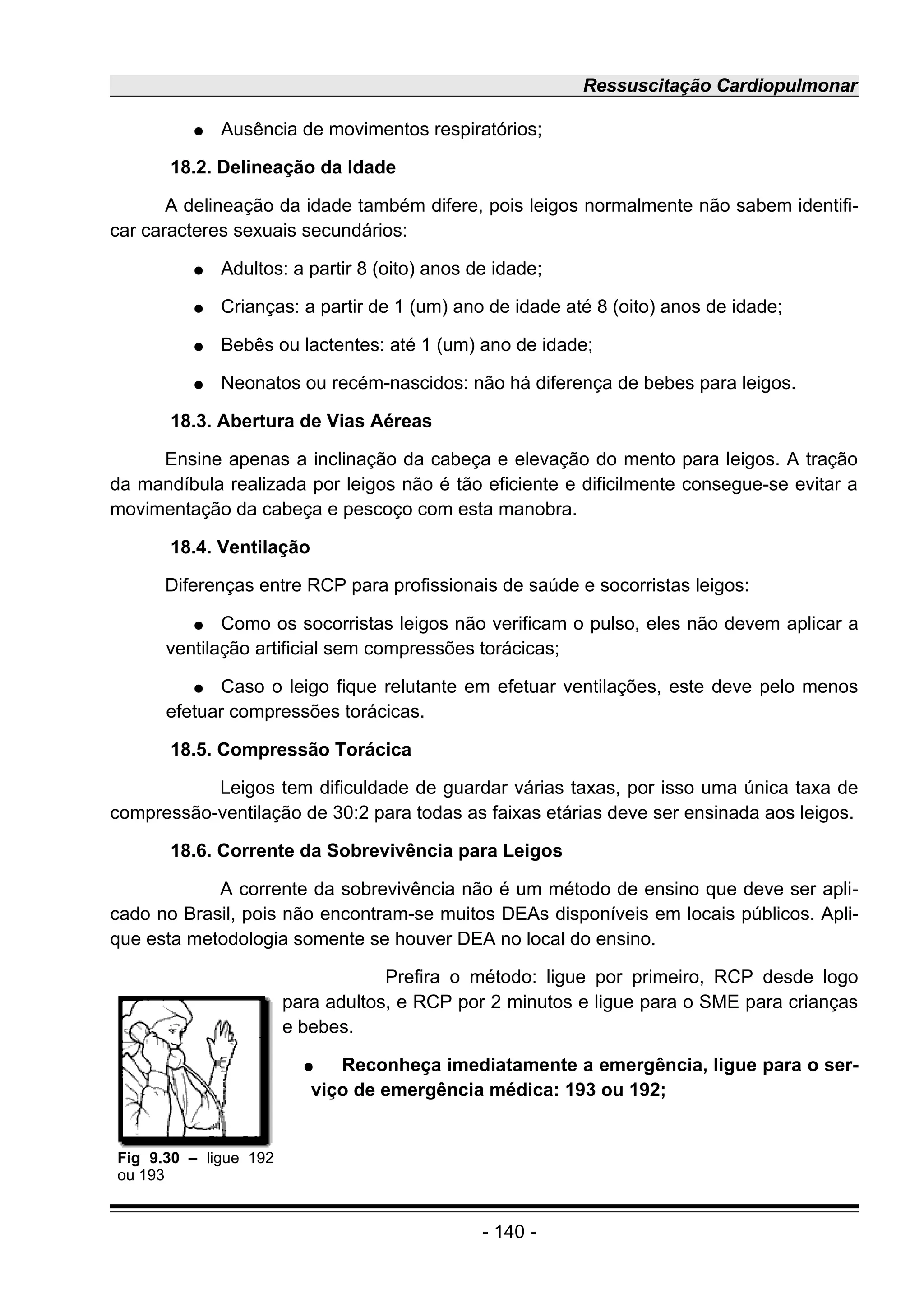 Ressuscitação Cardiopulmonar
● Ausência de movimentos respiratórios;
18.2. Delineação da Idade
A delineação da idade também difere, pois leigos normalmente não sabem identifi-
car caracteres sexuais secundários:
● Adultos: a partir 8 (oito) anos de idade;
● Crianças: a partir de 1 (um) ano de idade até 8 (oito) anos de idade;
● Bebês ou lactentes: até 1 (um) ano de idade;
● Neonatos ou recém-nascidos: não há diferença de bebes para leigos.
18.3. Abertura de Vias Aéreas
Ensine apenas a inclinação da cabeça e elevação do mento para leigos. A tração
da mandíbula realizada por leigos não é tão eficiente e dificilmente consegue-se evitar a
movimentação da cabeça e pescoço com esta manobra.
18.4. Ventilação
Diferenças entre RCP para profissionais de saúde e socorristas leigos:
● Como os socorristas leigos não verificam o pulso, eles não devem aplicar a
ventilação artificial sem compressões torácicas;
● Caso o leigo fique relutante em efetuar ventilações, este deve pelo menos
efetuar compressões torácicas.
18.5. Compressão Torácica
Leigos tem dificuldade de guardar várias taxas, por isso uma única taxa de
compressão-ventilação de 30:2 para todas as faixas etárias deve ser ensinada aos leigos.
18.6. Corrente da Sobrevivência para Leigos
A corrente da sobrevivência não é um método de ensino que deve ser apli-
cado no Brasil, pois não encontram-se muitos DEAs disponíveis em locais públicos. Apli-
que esta metodologia somente se houver DEA no local do ensino.
Prefira o método: ligue por primeiro, RCP desde logo
para adultos, e RCP por 2 minutos e ligue para o SME para crianças
e bebes.
● Reconheça imediatamente a emergência, ligue para o ser-
viço de emergência médica: 193 ou 192;
- 140 -
Fig 9.30 – ligue 192
ou 193
 