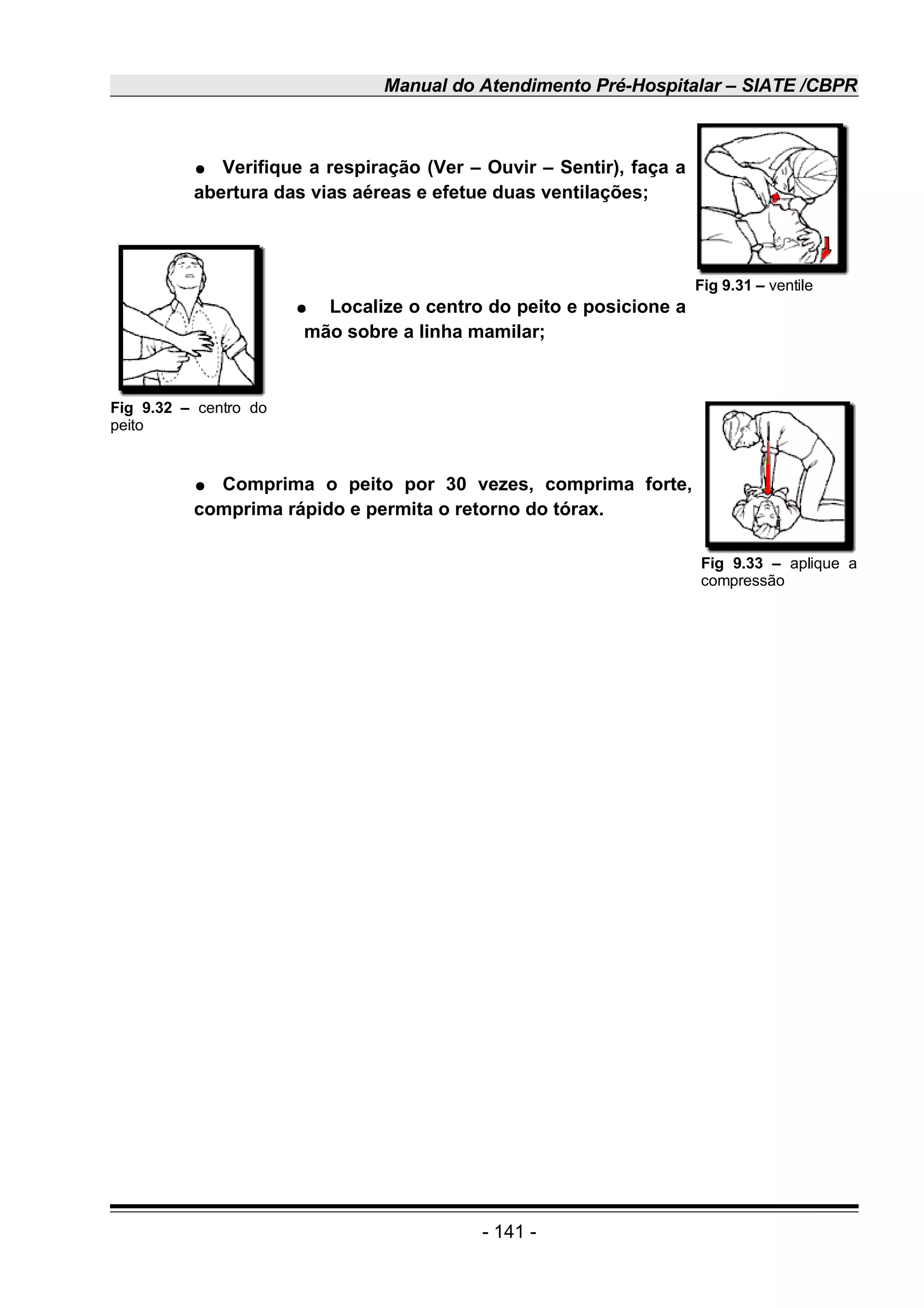 Manual do Atendimento Pré-Hospitalar – SIATE /CBPR
● Verifique a respiração (Ver – Ouvir – Sentir), faça a
abertura das vias aéreas e efetue duas ventilações;
● Localize o centro do peito e posicione a
mão sobre a linha mamilar;
● Comprima o peito por 30 vezes, comprima forte,
comprima rápido e permita o retorno do tórax.
- 141 -
Fig 9.31 – ventile
Fig 9.32 – centro do
peito
Fig 9.33 – aplique a
compressão
 
