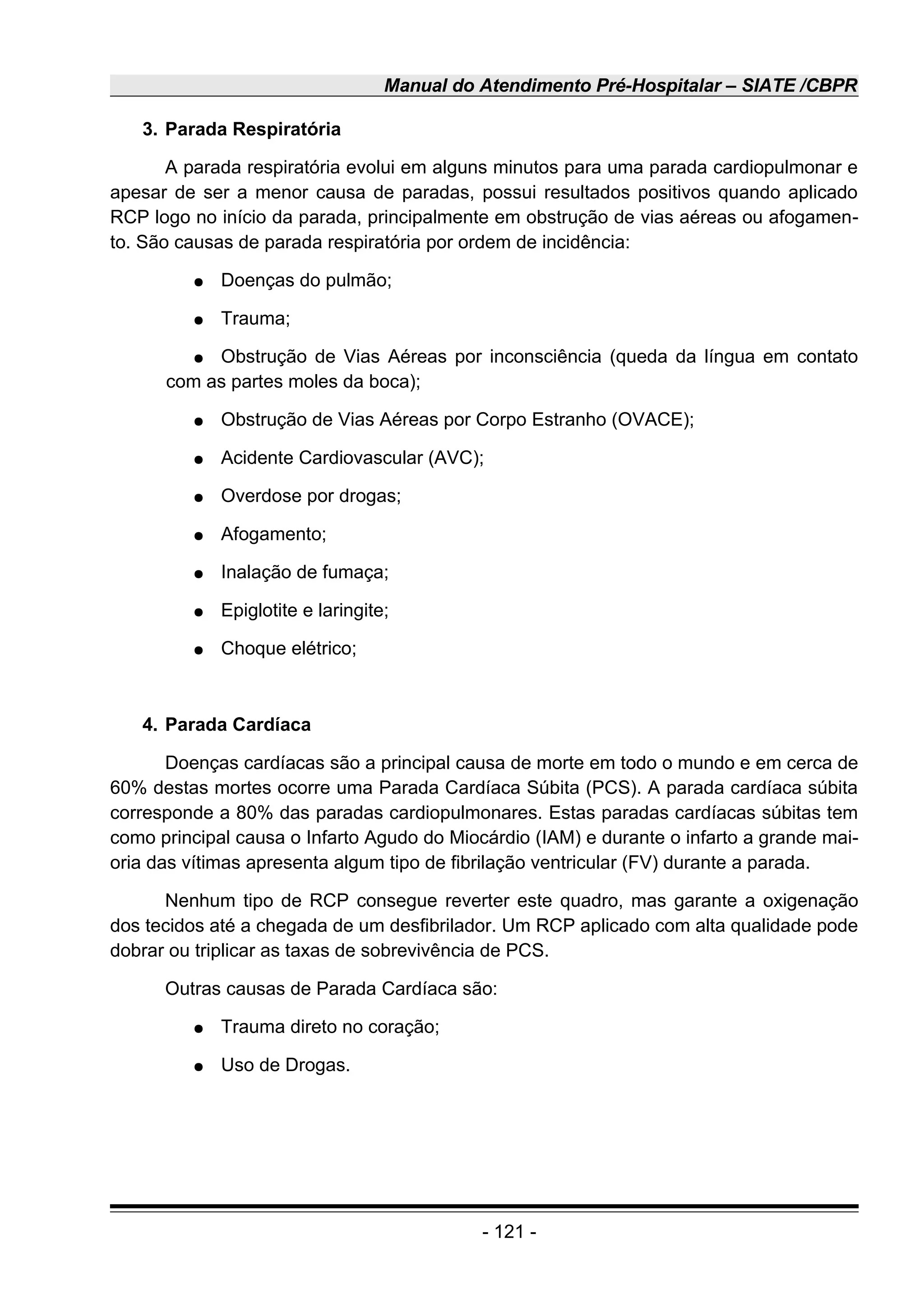 Manual do Atendimento Pré-Hospitalar – SIATE /CBPR
3. Parada Respiratória
A parada respiratória evolui em alguns minutos para uma parada cardiopulmonar e
apesar de ser a menor causa de paradas, possui resultados positivos quando aplicado
RCP logo no início da parada, principalmente em obstrução de vias aéreas ou afogamen-
to. São causas de parada respiratória por ordem de incidência:
● Doenças do pulmão;
● Trauma;
● Obstrução de Vias Aéreas por inconsciência (queda da língua em contato
com as partes moles da boca);
● Obstrução de Vias Aéreas por Corpo Estranho (OVACE);
● Acidente Cardiovascular (AVC);
● Overdose por drogas;
● Afogamento;
● Inalação de fumaça;
● Epiglotite e laringite;
● Choque elétrico;
4. Parada Cardíaca
Doenças cardíacas são a principal causa de morte em todo o mundo e em cerca de
60% destas mortes ocorre uma Parada Cardíaca Súbita (PCS). A parada cardíaca súbita
corresponde a 80% das paradas cardiopulmonares. Estas paradas cardíacas súbitas tem
como principal causa o Infarto Agudo do Miocárdio (IAM) e durante o infarto a grande mai-
oria das vítimas apresenta algum tipo de fibrilação ventricular (FV) durante a parada.
Nenhum tipo de RCP consegue reverter este quadro, mas garante a oxigenação
dos tecidos até a chegada de um desfibrilador. Um RCP aplicado com alta qualidade pode
dobrar ou triplicar as taxas de sobrevivência de PCS.
Outras causas de Parada Cardíaca são:
● Trauma direto no coração;
● Uso de Drogas.
- 121 -
 