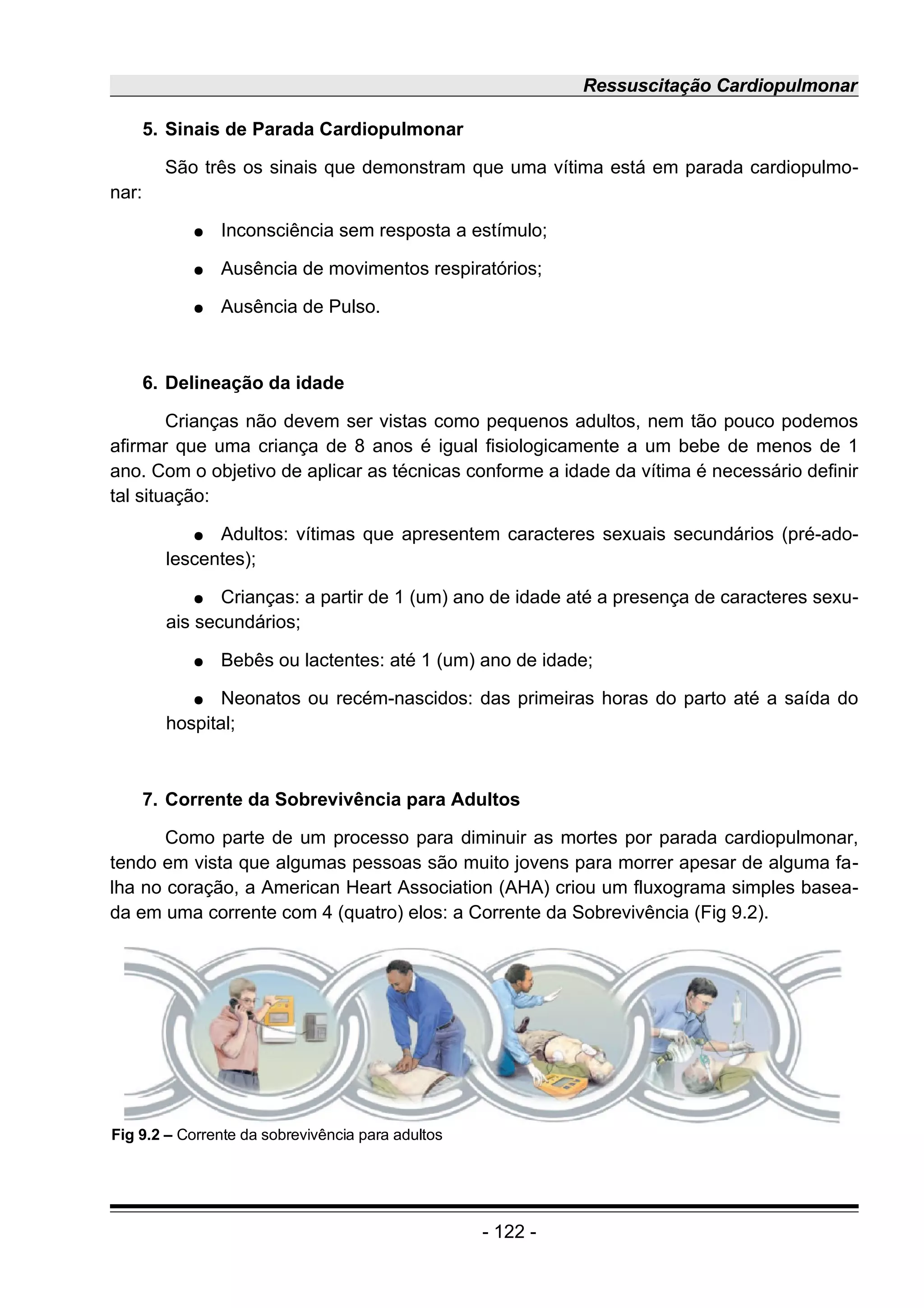 Ressuscitação Cardiopulmonar
5. Sinais de Parada Cardiopulmonar
São três os sinais que demonstram que uma vítima está em parada cardiopulmo-
nar:
● Inconsciência sem resposta a estímulo;
● Ausência de movimentos respiratórios;
● Ausência de Pulso.
6. Delineação da idade
Crianças não devem ser vistas como pequenos adultos, nem tão pouco podemos
afirmar que uma criança de 8 anos é igual fisiologicamente a um bebe de menos de 1
ano. Com o objetivo de aplicar as técnicas conforme a idade da vítima é necessário definir
tal situação:
● Adultos: vítimas que apresentem caracteres sexuais secundários (pré-ado-
lescentes);
● Crianças: a partir de 1 (um) ano de idade até a presença de caracteres sexu-
ais secundários;
● Bebês ou lactentes: até 1 (um) ano de idade;
● Neonatos ou recém-nascidos: das primeiras horas do parto até a saída do
hospital;
7. Corrente da Sobrevivência para Adultos
Como parte de um processo para diminuir as mortes por parada cardiopulmonar,
tendo em vista que algumas pessoas são muito jovens para morrer apesar de alguma fa-
lha no coração, a American Heart Association (AHA) criou um fluxograma simples basea-
da em uma corrente com 4 (quatro) elos: a Corrente da Sobrevivência (Fig 9.2).
- 122 -
Fig 9.2 – Corrente da sobrevivência para adultos
 
